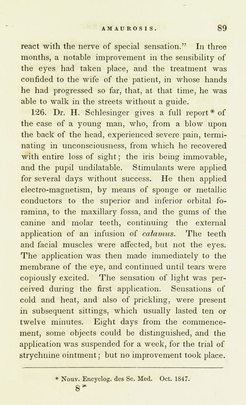 react with the nerve of special sensation. In three months, a notable improvement in the sensibility of the eyes had taken place, and the treatment was confided to the wife of the patient, in whose hands he had progressed so far, that, at that time, he was able to walk in the streets without a guide. 126. Dr. H. Schlesinger gives a full report * of the case of a young man, who, from a blow upon the back of the head, experienced severe pain, termi- nating in unconsciousness, from which he recovered with entire loss of sight; the iris being immovable, and the pupil undilatable. Stimulants were applied for several days without success. He then applied electro-magnetism, by means of sponge or metallic conductors to the superior and inferior orbital fo- ramina, to the maxillary fossa, and the gums of the canine and molar teeth, continuing the external application of an infusion of calamus. The teeth and facial muscles were affected, but not the eyes. The application was then made immediately to the membrane of the eye, and continued until tears were copiously excited. The sensation of light was per- ceived during the first application. Sensations of cold and heat, and also of prickling, were present in subsequent sittings, which usually lasted ten or twelve minutes. Eight days from the commence- ment, some objects could be distinguished, and the application was suspended for a week, for the trial of strychnine ointment; but no improvement took place. * Nouv. Encyelog. des Sc. Med. Oct. 1847. 8'