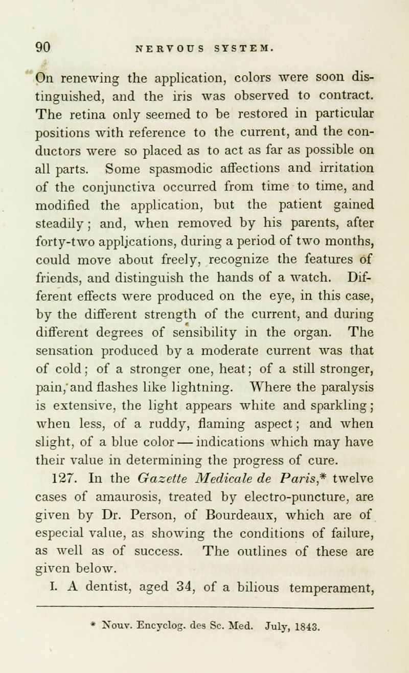 On renewing the application, colors were soon dis- tinguished, and the iris was observed to contract. The retina only seemed to be restored in particular positions with reference to the current, and the con- ductors were so placed as to act as far as possible on all parts. Some spasmodic affections and irritation of the conjunctiva occurred from time to time, and modified the application, but the patient gained steadily; and, when removed by his parents, after forty-two applications, during a period of two months, could move about freely, recognize the features of friends, and distinguish the hands of a watch. Dif- ferent effects were produced on the eye, in this case, by the different strength of the current, and during different degrees of sensibility in the organ. The sensation produced by a moderate current was that of cold; of a stronger one, heat; of a still stronger, pain,'and flashes like lightning. Where the paralysis is extensive, the light appears white and sparkling; when less, of a ruddy, flaming aspect; and when slight, of a blue color — indications which may have their value in determining the progress of cure. 127. In the Gazette Medicate de Paris* twelve cases of amaurosis, treated by electro-puncture, are given by Dr. Person, of Bourdeaux, which are of especial value, as showing the conditions of failure, as well as of success. The outlines of these are given below. I. A dentist, aged 34, of a bilious temperament,
