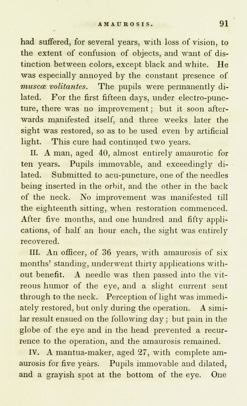 had suffered, for several years, with loss of vision, to the extent of confusion of objects, and want of dis- tinction between colors, except black and white. He was especially annoyed by the constant presence of musccB volitantes. The pupils were permanently di- lated. For the first fifteen days, under electro-punc- ture, there was no improvement; but it soon after- wards manifested itself, and three weeks later the sight was restored, so as to be used even by artificial light. This cure had continued two years. II. A man, aged 40, almost entirely amaurotic for ten years. Pupils immovable, and exceedingly di- lated. Submitted to acu-puncture, one of the needles being inserted in the orbit, and the other in the back of the neck. No improvement was manifested till the eighteenth sitting, when restoration commenced. After five months, and one hundred and fifty appli- cations, of half an hour each, the sight was entirely recovered. III. An officer, of 36 years, with amaurosis of six months' standing, underwent thirty applications with- out benefit. A needle was then passed into the vit- reous humor of the eye, and a slight current sent through to the neck. Perception of light was immedi- ately restored, but only during the operation. A simi- lar result ensued on the following day ; but pain in the globe of the eye and in the head prevented a recur- rence to the operation, and the amaurosis remained. IV. A mantua-maker, aged 27, with complete am- aurosis for five years. Pupils immovable and dilated, and a grayish spot at the bottom of the eye. One