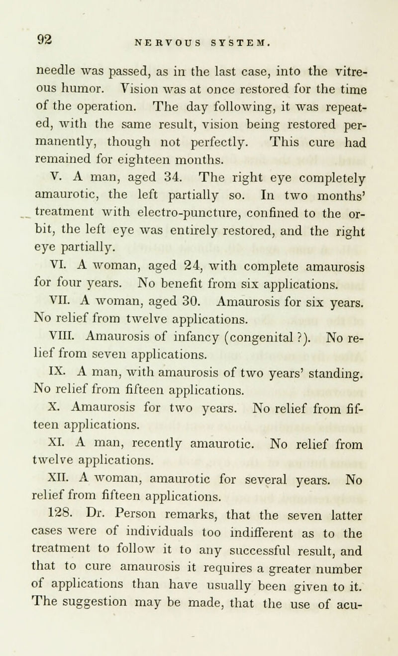 needle was passed, as in the last case, into the vitre- ous humor. Vision was at once restored for the time of the operation. The day following, it was repeat- ed, with the same result, vision being restored per- manently, though not perfectly. This cure had remained for eighteen months. V. A man, aged 34. The right eye completely amaurotic, the left partially so. In two months' treatment with electro-puncture, confined to the or- bit, the left eye was entirely restored, and the right eye partially. VI. A woman, aged 24, with complete amaurosis for four years. No benefit from six applications. VII. A woman, aged 30. Amaurosis for six years. No relief from twelve applications. VIII. Amaurosis of infancy (congenital ?). No re- lief from seven applications. IX. A man, with amaurosis of two years' standing. No relief from fifteen applications. X. Amaurosis for two years. No relief from fif- teen applications. XI. A man, recently amaurotic. No relief from twelve applications. XII. A woman, amaurotic for several years. No relief from fifteen applications. 128. Dr. Person remarks, that the seven latter cases were of individuals too indifferent as to the treatment to follow it to any successful result, and that to cure amaurosis it requires a greater number of applications than have usually been given to it. The suggestion may be made, that the use of acu-
