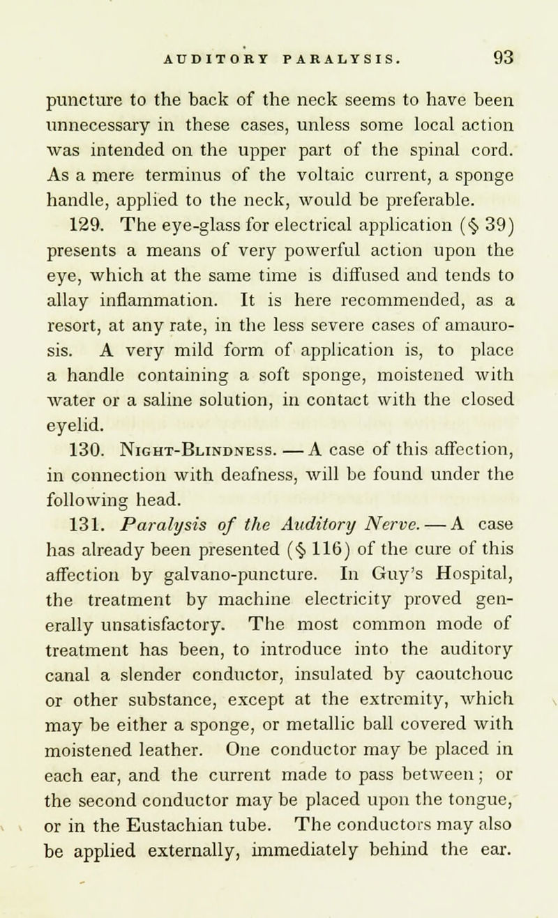 puncture to the back of the neck seems to have been unnecessary in these cases, unless some local action was intended on the upper part of the spinal cord. As a mere terminus of the voltaic current, a sponge handle, applied to the neck, would be preferable. 129. The eye-glass for electrical application (<§> 39) presents a means of very powerful action upon the eye, which at the same time is diffused and tends to allay inflammation. It is here recommended, as a resort, at any rate, in the less severe cases of amauro- sis. A very mild form of application is, to place a handle containing a soft sponge, moistened with Avater or a saline solution, in contact with the closed eyelid. 130. Night-Blindness. —A case of this affection, in connection with deafness, will be found under the following head. 131. Paralysis of the Auditory Nerve. — A case has already been presented (§ 116) of the cure of this affection by galvano-puncture. In Guy's Hospital, the treatment by machine electricity proved gen- erally unsatisfactory. The most common mode of treatment has been, to introduce into the auditory canal a slender conductor, insulated by caoutchouc or other substance, except at the extremity, which may be either a sponge, or metallic ball covered with moistened leather. One conductor may be placed in each ear, and the current made to pass between; or the second conductor may be placed upon the tongue, or in the Eustachian tube. The conductors may also be applied externally, immediately behind the ear.