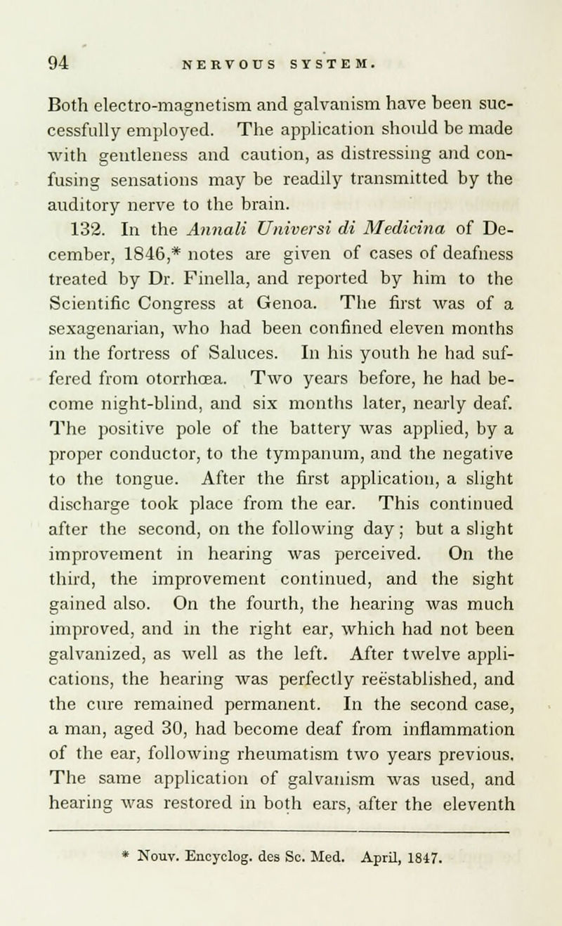 Both electro-magnetism and galvanism have been suc- cessfully employed. The application should be made with gentleness and caution, as distressing and con- fusing sensations may be readily transmitted by the auditory nerve to the brain. 132. In the Annali Universi di Medicina of De- cember, 1846,* notes are given of cases of deafness treated by Dr. Finella, and reported by him to the Scientific Congress at Genoa. The first was of a sexagenarian, who had been confined eleven months in the fortress of Saluces. In his youth he had suf- fered from otorrhoea. Two years before, he had be- come night-blind, and six months later, nearly deaf. The positive pole of the battery was applied, by a proper conductor, to the tympanum, and the negative to the tongue. After the first application, a slight discharge took place from the ear. This continued after the second, on the following day; but a slight improvement in hearing was perceived. On the third, the improvement continued, and the sight gained also. On the fourth, the hearing was much improved, and in the right ear, which had not been galvanized, as well as the left. After twelve appli- cations, the hearing was perfectly reestablished, and the cure remained permanent. In the second case, a man, aged 30, had become deaf from inflammation of the ear, following rheumatism two years previous. The same application of galvanism was used, and hearing was restored in both ears, after the eleventh