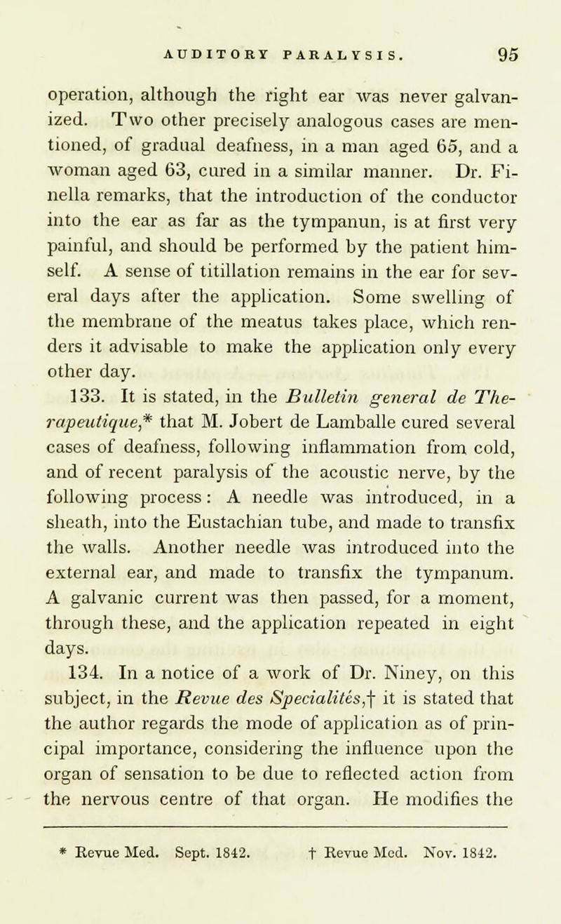 operation, although the right ear was never galvan- ized. Two other precisely analogous cases are men- tioned, of gradual deafness, in a man aged 65, and a woman aged 63, cured in a similar manner. Dr. Fi- nella remarks, that the introduction of the conductor into the ear as far as the tympanun, is at first very painful, and should be performed by the patient him- self. A sense of titillation remains in the ear for sev- eral days after the application. Some swelling of the membrane of the meatus takes place, which ren- ders it advisable to make the application only every other day. 133. It is stated, in the Bulletin general de The- rapeutique,* that M. Jobert de Lamballe cured several cases of deafness, following inflammation from cold, and of recent paralysis of the acoustic nerve, by the following process: A needle was introduced, in a sheath, into the Eustachian tube, and made to transfix the walls. Another needle was introduced into the external ear, and made to transfix the tympanum. A galvanic current was then passed, for a moment, through these, and the application repeated in eight days. 134. In a notice of a work of Dr. Niney, on this subject, in the Revue des Specialites,\ it is stated that the author regards the mode of application as of prin- cipal importance, considering the influence upon the organ of sensation to be due to reflected action from the nervous centre of that organ. He modifies the * Revue Med. Sept. 1842. t Revue Med. Nov. 1842.