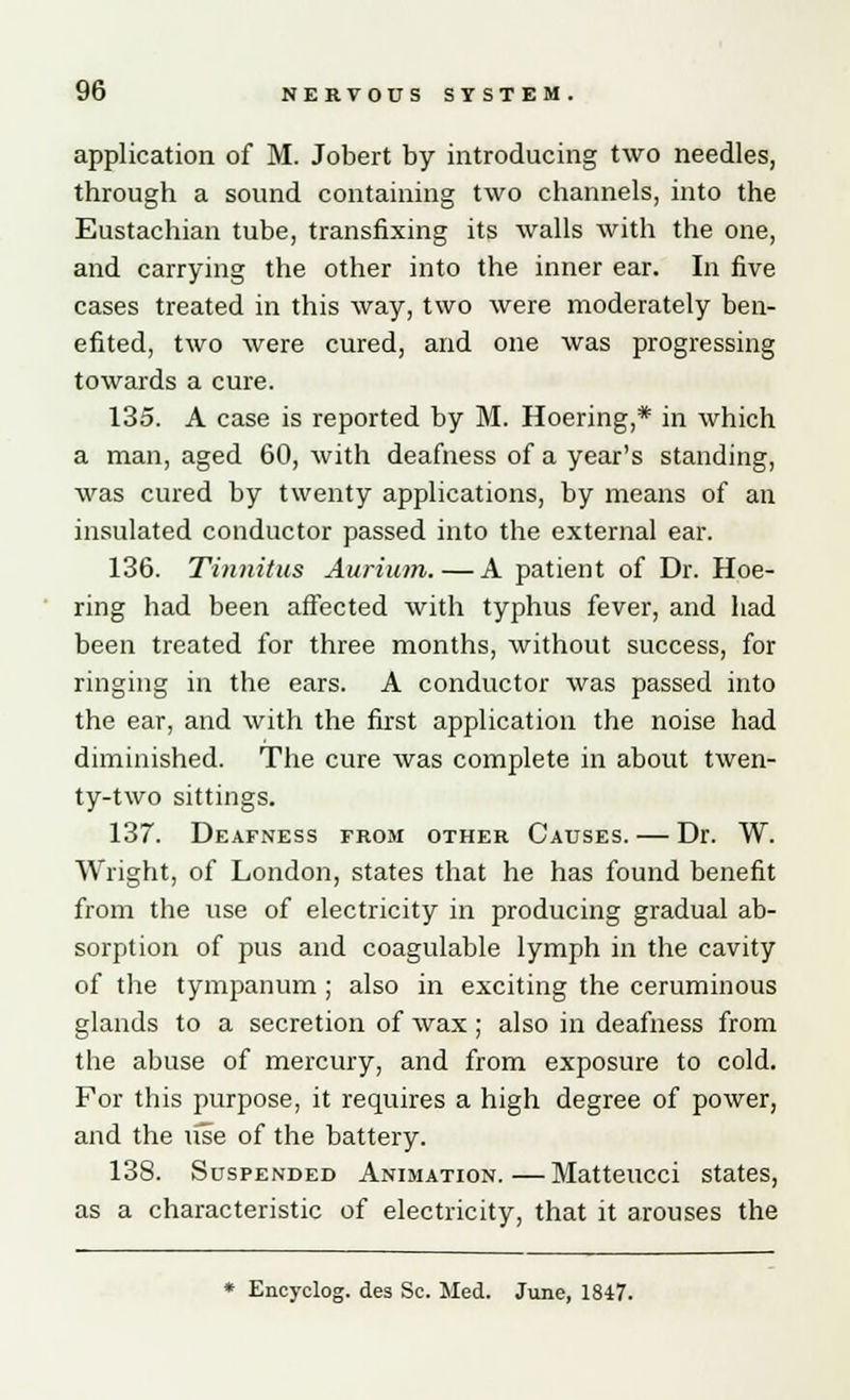 application of M. Jobert by introducing two needles, through a sound containing two channels, into the Eustachian tube, transfixing its walls with the one, and carrying the other into the inner ear. In five cases treated in this way, two were moderately ben- efited, two were cured, and one was progressing towards a cure. 135. A case is reported by M. Hoering,* in which a man, aged 60, with deafness of a year's standing, was cured by twenty applications, by means of an insulated conductor passed into the external ear. 136. Tinnitus Aurium. — A patient of Dr. Hoe- ring had been affected with typhus fever, and had been treated for three months, without success, for ringing in the ears. A conductor was passed into the ear, and with the first application the noise had diminished. The cure was complete in about twen- ty-two sittings. 137. Deafness from other Causes. — Dr. W. Wright, of London, states that he has found benefit from the use of electricity in producing gradual ab- sorption of pus and coagulable lymph in the cavity of the tympanum ; also in exciting the ceruminous glands to a secretion of wax ; also in deafness from the abuse of mercury, and from exposure to cold. For this purpose, it requires a high degree of power, and the use of the battery. 138. Suspended Animation.—Matteucci states, as a characteristic of electricity, that it arouses the