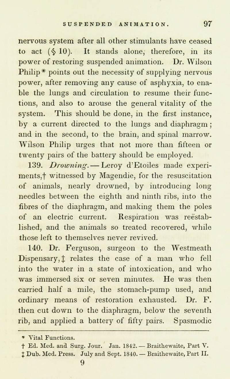 nervous system after all other stimulants have ceased to act (§ 10). It stands alone, therefore, in its power of restoring suspended animation. Dr. Wilson Philip* points out the necessity of supplying nervous power, after removing any cause of asphyxia, to ena- ble the lungs and circulation to resume their func- tions, and also to arouse the general vitality of the system. This should be done, in the first instance, by a current directed to the lungs and diaphragm ; and in the second, to the brain, and spinal marrow. Wilson Philip urges that not more than fifteen or twenty pairs of the battery should be employed. 139. Drowning. — Leroy d'Etoiles made experi- ments,! witnessed by Magendie, for the resuscitation of animals, nearly drowned, by introducing long needles between the eighth and ninth ribs, into the fibres of the diaphragm, and making them the poles of an electric current. Respiration was reestab- lished, and the animals so treated recovered, while those left to themselves never revived. 140. Dr. Ferguson, surgeon to the Westmeath Dispensary, J relates the case of a man who fell into the water in a state of intoxication, and who was immersed six or seven minutes. He was then carried half a mile, the stomach-pump used, and ordinary means of restoration exhausted. Dr. F. then cut down to the diaphragm, below the seventh rib, and applied a battery of fifty pairs. Spasmodic * Vital Functions. t Ed. Med. and Surg. Jour. Jan. 1842. — Braithewaite, Part V. X Dub. Med. Press. July and Sept. 1840. — Braithewaite, Part II. 9