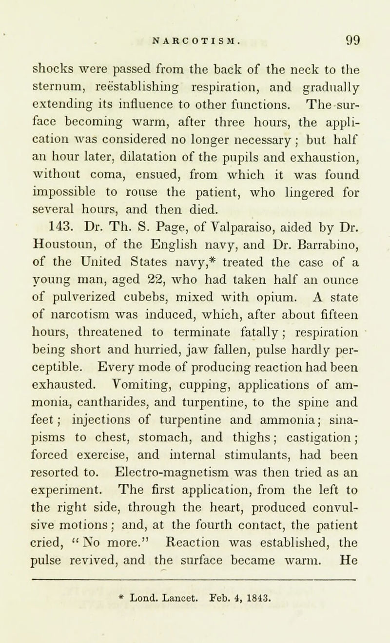 shocks were passed from the back of the neck to the sternum, reestablishing respiration, and gradually- extending its influence to other functions. The sur- face becoming warm, after three hours, the appli- cation was considered no longer necessary ; but half an hour later, dilatation of the pupils and exhaustion, without coma, ensued, from which it was found impossible to rouse the patient, who lingered for several hours, and then died. 143. Dr. Th. S. Page, of Valparaiso, aided by Dr. Houstoun, of the English navy, and Dr. Barrabino, of the United States navy,* treated the case of a young man, aged 22, who had taken half an ounce of pulverized cubebs, mixed with opium. A state of narcotism was induced, which, after about fifteen hours, threatened to terminate fatally; respiration being short and hurried, jaw fallen, pulse hardly per- ceptible. Every mode of producing reaction had been exhausted. Vomiting, cupping, applications of am- monia, cantharides, and turpentine, to the spine and feet; injections of turpentine and ammonia; sina- pisms to chest, stomach, and thighs; castigation; forced exercise, and internal stimulants, had been resorted to. Electro-magnetism was then tried as an experiment. The first application, from the left to the right side, through the heart, produced convul- sive motions; and, at the fourth contact, the patient cried, No more. Reaction was established, the pulse revived, and the surface became warm. He