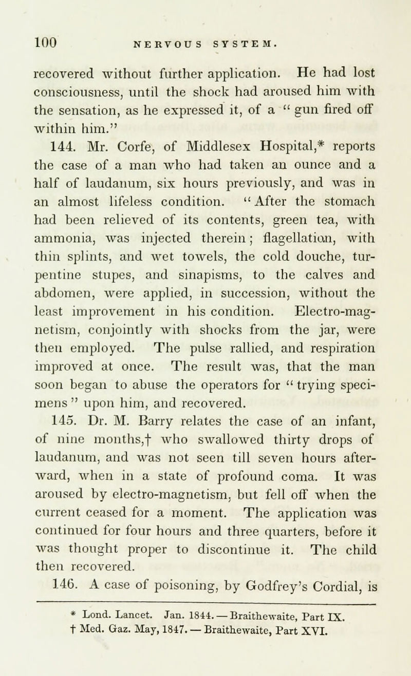 recovered without further application. He had lost consciousness, until the shock had aroused him with the sensation, as he expressed it, of a  gun fired off within him. 144. Mr. Corfe, of Middlesex Hospital,* reports the case of a man who had taken an ounce and a half of laudanum, six hours previously, and was in an almost lifeless condition.  After the stomach had been relieved of its contents, green tea, with ammonia, was injected therein; flagellatian, with thin splints, and wet towels, the cold douche, tur- pentine stupes, and sinapisms, to the calves and abdomen, were applied, in succession, without the least improvement in his condition. Electro-mag- netism, conjointly with shocks from the jar, were then employed. The pulse rallied, and respiration improved at once. The result was, that the man soon began to abuse the operators for  trying speci- mens  upon him, and recovered. 145. Dr. M. Barry relates the case of an infant, of nine months,f who swallowed thirty drops of laudanum, and was not seen till seven hours after- ward, when in a state of profound coma. It was aroused by electro-magnetism, but fell off when the current ceased for a moment. The application was continued for four hours and three quarters, before it was thought proper to discontinue it. The child then recovered. 146. A case of poisoning, by Godfrey's Cordial, is * Lond. Lancet. Jan. 1844. — Braithewaite, Part IX. t Med. Gaz. May, 1847. — Braithewaite, Part XVI.