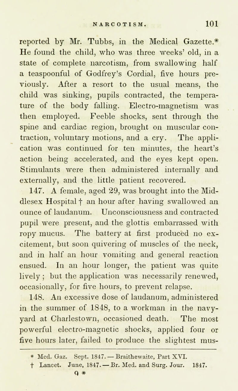 reported by Mr. Tubbs, in the Medical Gazette.* He found the child, who was three weeks' old, in a state of complete narcotism, from swallowing half a teaspoonful of Godfrey's Cordial, five hours pre- viously. After a resort to the usual means, the child was sinking, pupils contracted, the tempera- ture of the body falling. Electro-magnetism was then employed. Feeble shocks, sent through the spine and cardiac region, brought on muscular con- traction, voluntary motions, and a cry. The appli- cation was continued for ten minutes, the heart's action being accelerated, and the eyes kept open. Stimulants were then administered internally and externally, and the little patient recovered. 147. A female, aged 29, was brought into the Mid- dlesex Hospital f an hour after having swallowed an ounce of laudanum. Unconsciousness and contracted pupil were present, and the glottis embarrassed with ropy mucus. The battery at first produced no ex- citement, but soon quivering of muscles of the neck, and in half an hour vomiting and general reaction ensued. In an hour longer, the patient was quite lively ; but the application was necessarily renewed, occasionally, for five hours, to prevent relapse. 148. An excessive dose of laudanum, administered in the summer of 1848, to a workman in the navy- yard at Charlestown, occasioned death. The most powerful electro-magnetic shocks, applied four or five hours later, failed to produce the slightest mus- * Med. Gaz. Sept. 1847. — Braithewaite, Part XVI. t Lancet. June, 1847. — Br. Med. and Surg. Jour. 1847. q #