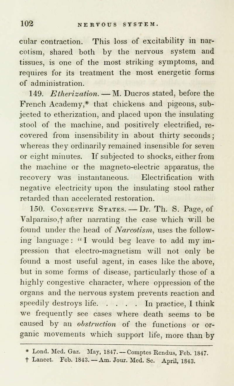 cular contraction. This loss of excitability in nar- cotism, shared both by the nervous system and tissues, is one of the most striking symptoms, and requires for its treatment the most energetic forms of administration. 149. Etherization.—M. Ducros stated, before the French Academy,* that chickens and pigeons, sub- jected to etherization, and placed upon the insulating stool of the machine, and positively electrified, re- covered from insensibility in about thirty seconds; whereas they ordinarily remained insensible for seven or eight minutes. If subjected to shocks, either from the machine or the magneto-electric apparatus, the recovery was instantaneous. Electrification with negative electricity upon the insulating stool rather retarded than accelerated restoration. 150. Congestive States.—Dr. Th. S. Page, of Valparaiso,! after narrating the case which will be found under the head of Narcotism, uses the follow- ing language :  I would beg leave to add my im- pression that electro-magnetism will not only be found a most useful agent, in cases like the above, but in some forms of disease, particularly those of a highly congestive character, where oppression of the organs and the nervous system prevents reaction and speedily destroys life In practice, I think we frequently see cases where death seems to be caused by an obstruction of the functions or or- ganic movements which support life, more than by * Lond. Med. Gaz. May, 1847. — Comptes Rendus, Feb. 1847. t Lancet. Feb. 1843.—Am. Jour. Med. Sc. April, 1843.