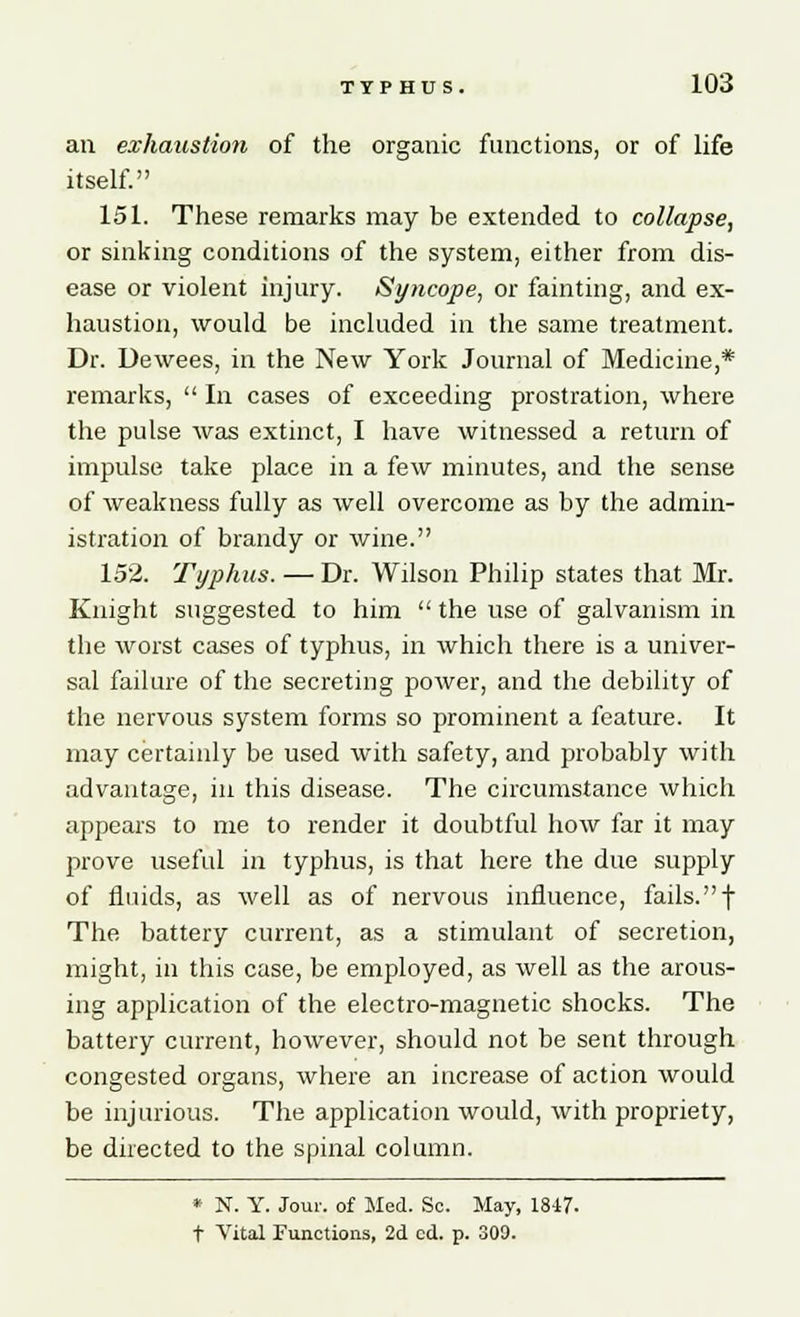 an exhaustion of the organic functions, or of life itself. 151. These remarks may be extended to collapse, or sinking conditions of the system, either from dis- ease or violent injury. Syncope, or fainting, and ex- haustion, would be included in the same treatment. Dr. Dewees, in the New York Journal of Medicine,* remarks,  In cases of exceeding prostration, where the pulse was extinct, I have witnessed a return of impulse take place in a few minutes, and the sense of weakness fully as well overcome as by the admin- istration of brandy or wine. 152. Typhus. — Dr. Wilson Philip states that Mr. Knight suggested to him  the use of galvanism in the worst cases of typhus, in which there is a univer- sal failure of the secreting power, and the debility of the nervous system forms so prominent a feature. It may certainly be used with safety, and probably with advantage, in this disease. The circumstance which appears to me to render it doubtful how far it may prove useful in typhus, is that here the due supply of fluids, as well as of nervous influence, fails.f The battery current, as a stimulant of secretion, might, in this case, be employed, as well as the arous- ing application of the electro-magnetic shocks. The battery current, however, should not be sent through congested organs, where an increase of action would be injurious. The application would, with propriety, be directed to the spinal column. * N. Y. Jour, of Med. Sc. May, 1847. t Vital Functions, 2d cd. p. 309.