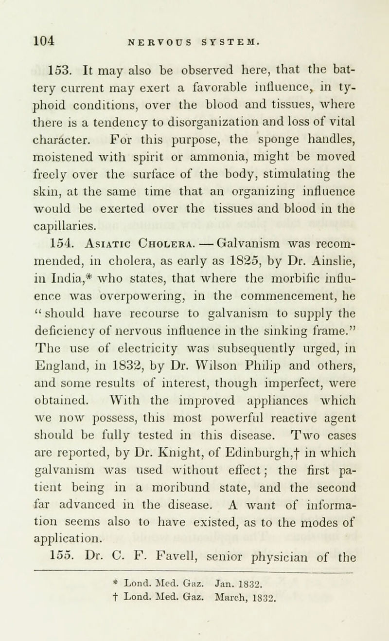 153. It may also be observed here, that the bat- tery current may exert a favorable influence, in ty- phoid conditions, over the blood and tissues, where there is a tendency to disorganization and loss of vital character. For this purpose, the sponge handles, moistened with spirit or ammonia, might be moved freely over the surface of the body, stimulating the skin, at the same time that an organizing influence would be exerted over the tissues and blood in the capillaries. 154. Asiatic Cholera.—Galvanism was recom- mended, in cholera, as early as 1825, by Dr. Ainslie, in India,* who states, that where the morbific influ- ence was overpowering, in the commencement, he  should have recourse to galvanism to supply the deficiency of nervous influence in the sinking frame. The use of electricity was subsequently urged, in England, in 1832, by Dr. Wilson Philip and others, and some results of interest, though imperfect, were obtained. With the improved appliances which we now possess, this most powerful reactive agent should be fully tested in this disease. Two cases are reported, by Dr. Knight, of Edinburgh,! m which galvanism was used without effect; the first pa- tient being in a moribund state, and the second far advanced in the disease. A want of informa- tion seems also to have existed, as to the modes of application. 155. Dr. C. F. Favell, senior physician of the * Lond. Med. Gaz. Jan. 1832. t Lond. Med. Gaz. March, 1832.