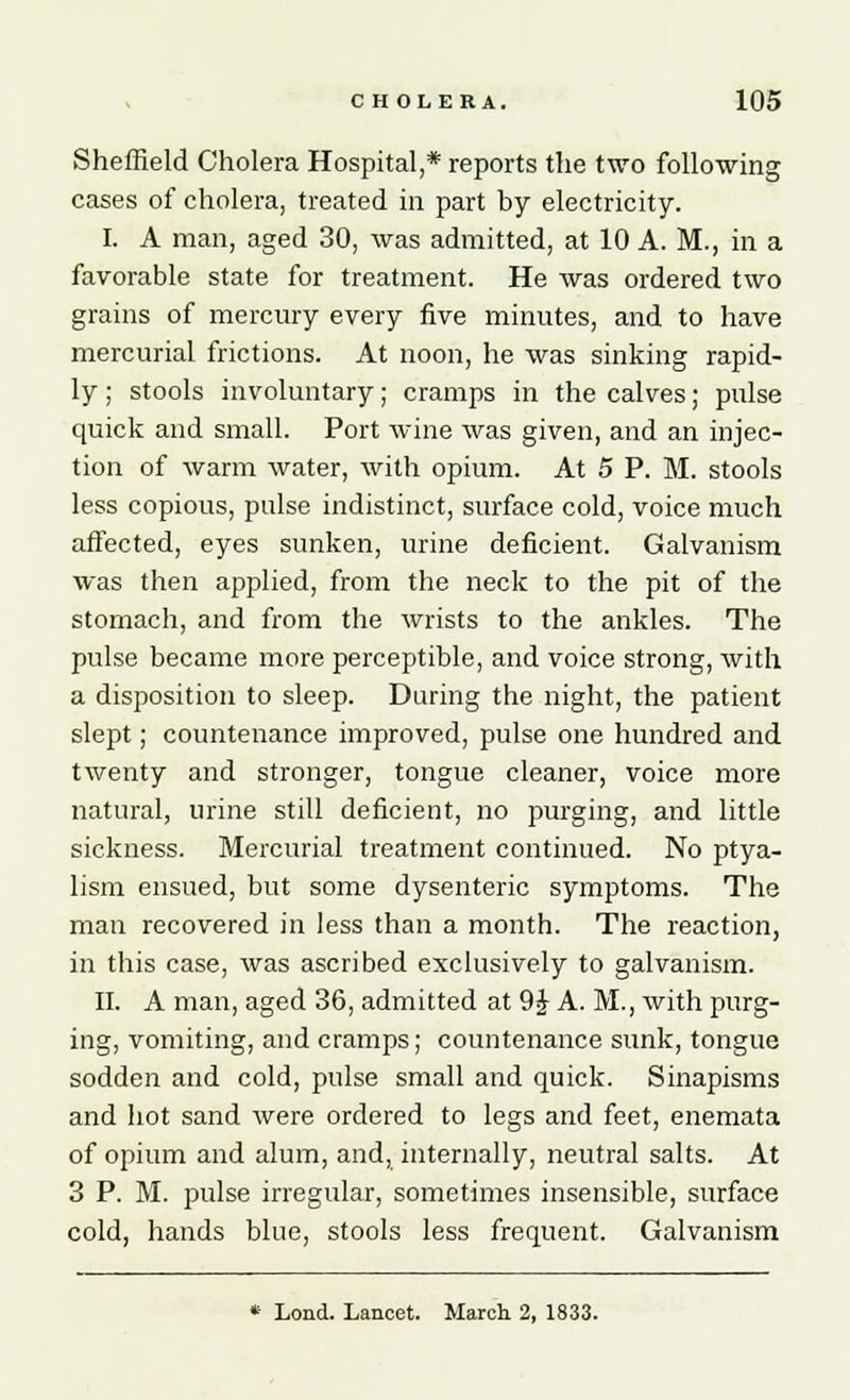 Sheffield Cholera Hospital,* reports the two following cases of cholera, treated in part by electricity. I. A man, aged 30, was admitted, at 10 A. M., in a favorable state for treatment. He was ordered two grains of mercury every five minutes, and to have mercurial frictions. At noon, he was sinking rapid- ly ; stools involuntary; cramps in the calves; pulse quick and small. Port wine was given, and an injec- tion of warm water, with opium. At 5 P. M. stools less copious, pulse indistinct, surface cold, voice much affected, eyes sunken, urine deficient. Galvanism was then applied, from the neck to the pit of the stomach, and from the wrists to the ankles. The pulse became more perceptible, and voice strong, with a disposition to sleep. During the night, the patient slept; countenance improved, pulse one hundred and twenty and stronger, tongue cleaner, voice more natural, urine still deficient, no purging, and little sickness. Mercurial treatment continued. No ptya- lism ensued, but some dysenteric symptoms. The man recovered in less than a month. The reaction, in this case, was ascribed exclusively to galvanism. II. A man, aged 36, admitted at 9£ A. M., with purg- ing, vomiting, and cramps; countenance sunk, tongue sodden and cold, pulse small and quick. Sinapisms and hot sand were ordered to legs and feet, enemata of opium and alum, and, internally, neutral salts. At 3 P. M. pulse irregular, sometimes insensible, surface cold, hands blue, stools less frequent. Galvanism