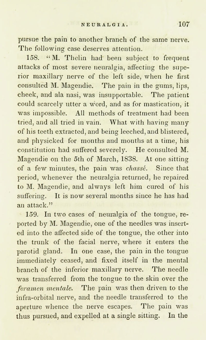 pursue the pain to another branch of the same nerve. The following case deserves attention. 158. M. Thelin had been subject to frequent attacks of most severe neuralgia, affecting the supe- rior maxillary nerve of the left side, when he first consulted M. Magendie. The pain in the gums, lips, cheek, and ala nasi, was insupportable. The patient could scarcely utter a word, and as for mastication, it was impossible. All methods of treatment had been tried, and all tried in vain. What with having many of his teeth extracted, and being leeched, and blistered, and physicked for months and months at a time, his constitution had suffered severely. He consulted M. Magendie on the 5th of March, 1838. At one sitting of a few minutes, the pain was chasse. Since that period, whenever the neuralgia returned, he repaired to M. Magendie, and always left him cured of his suffering. It is now several months since he has had an attack. 159. In two cases of neuralgia of the tongue, re- ported by M. Magendie, one of the needles was insert- ed into the affected side of the tongue, the other into the trunk of the facial nerve, where it enters the parotid gland. In one case, the pain in the tongue immediately ceased, and fixed itself in the mental branch of the inferior maxillary nerve. The needle was transferred from the tongue to the skin over the foramen mentale. The pain was then driven to the infra-orbital nerve, and the needle transferred to the aperture whence the nerve escapes. The pain was thus pursued, and expelled at a single sitting. In the