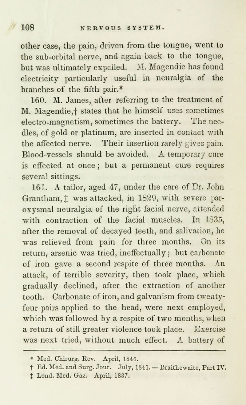 other case, the pain, driven from the tongue, went to the sub-orbital nerve, and again back to the tongue, but was ultimately expelled. M. Magendie has found electricity particularly useful in neuralgia of the branches of the fifth pair.* 160. M. James, after referring to the treatment of M. Magendie,f states that he himself uses sometimes electro-magnetism, sometimes the battery. The nee- dles, of gold or platinum, are inserted in contact with the affected nerve. Their insertion rarely rives pain. Blood-vessels should be avoided. A temporary cure is effected at once; but a permanent cure requires several sittings. 161. A tailor, aged 47, under the care of Dr. John Grantham, J was attacked, in 1829, with severe par- oxysmal neuralgia of the right facial nerve, attended with contraction of the facial muscles. In 1835, after the removal of decayed teeth, and salivation, he was relieved from pain for three months. On its return, arsenic was tried, ineffectually; but carbonate of iron gave a second respite of three months. An attack, of terrible severity, then took place, which gradually declined, after the extraction of another tooth. Carbonate of iron, and galvanism from twenty- four pairs applied to the head, were next employed, which was followed by a respite of two months, when a return of still greater violence took place. Exercise was next tried, without much effect. A battery of * Sled. Chirurg. Rev. April, 1846. t Ed. Med. and Surg. Jour. July, 1841. — Eraithcwaite, Fart IT. t Lond. Med. Gaz. April, 1837.