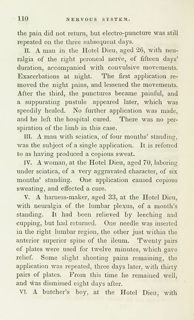 the pain did not return, but electro-puncture was still repeated on the three subsequent days. II. A man in the Hotel Dieu, aged 26, with neu- ralgia of the right peroneal nerve, of fifteen days' duration, accompanied with convulsive movements. Exacerbations at night. The first application re- moved the night pains, and lessened the movements. After the third, the punctures became painful, and a suppurating pustule appeared later, which was speedily healed. No further application was made, and he left the hospital cured. There was no per- spiration of the limb in this case. III. A man with sciatica, of four months' standing, was the subject of a single application. It is referred to as having produced a copious sweat. IV. A woman, at the Hotel Dieu, aged 70, laboring under sciatica, of a very aggravated character, of six months' standing. One application caused copious sweating, and effected a cure. V. A harness-maker, aged 33, at the Hotel Dieu, with neuralgia of the lumbar plexus, of a month's standing. It had been relieved by leeching and cupping, but had returned. One needle was inserted in the right lumbar region, the other just within the anterior superior spine of the ileum. Twenty pairs of plates were used for twelve minutes, which gave relief. Some slight shooting pains remaining, the application was repeated, three days later, with thirty pairs of plates. From this time he remained well, and was dismissed eight days after. VI. A butcher's boy, at the Hotel Dieu, with