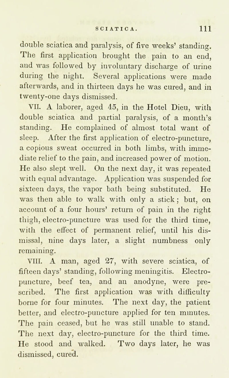 double sciatica and paralysis, of five weeks' standing. The first application brought the pain to an end, and was followed by involuntary discharge of urine during the night. Several applications were made afterwards, and in thirteen days he was cured, and in twenty-one days dismissed. VII. A laborer, aged 45, in the Hotel Dieu, with double sciatica and partial paralysis, of a month's standing. He complained of almost total want of sleep. After the first application of electro-puncture, a copious sweat occurred in both limbs, with imme- diate relief to the pain, and increased power of motion. He also slept well. On the next day, it was repeated with equal advantage. Application was suspended for sixteen days, the vapor bath being substituted. He was then able to walk with only a stick; but, on account of a four hours' return of pain in the right thigh, electro-puncture was used for the third time, with the effect of permanent relief, until his dis- missal, nine days later, a slight numbness only remaining. VIII. A man, aged 27, with severe sciatica, of fifteen days' standing, following meningitis. Electro- puncture, beef tea, and an anodyne, were pre- scribed. The first application was with difficulty borne for four minutes. The next day, the patient better, and electro-puncture applied for ten minutes. The pain ceased, but he was still unable to stand. The next day, electro-puncture for the third time. He stood and walked. Two days later, he was dismissed, cured.