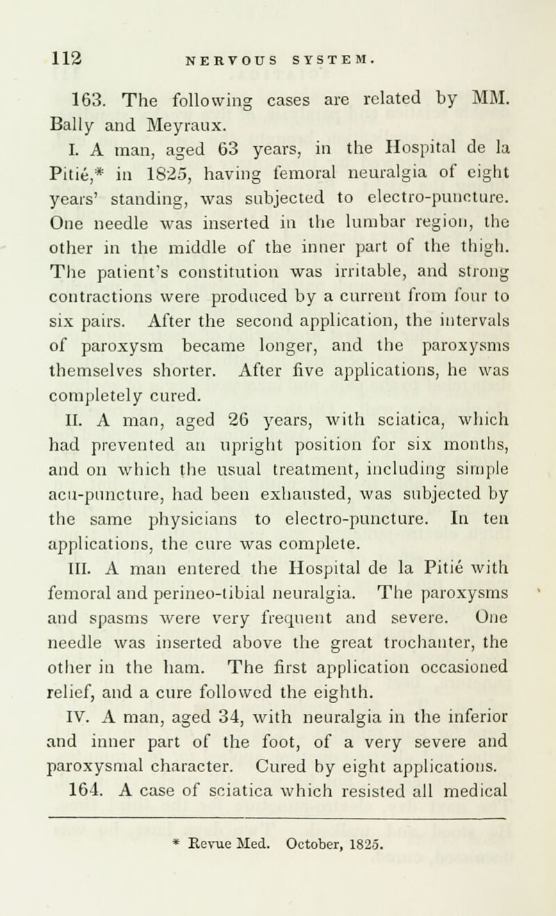 163. The following cases are related by MM. Bally and Meyraux. I. A man, aged 63 years, in the Hospital de la Pitie,* in 1825, having femoral neuralgia of eight years' standing, was subjected to electro-puncture. One needle was inserted in the lumbar region, the other in the middle of the inner part of the thigh. The patient's constitution was irritable, and strong contractions were produced by a current from four to six pairs. After the second application, the intervals of paroxysm became longer, and the paroxysms themselves shorter. After five applications, he was completely cured. II. A man, aged 26 years, with sciatica, which had prevented an upright position for six months, and on which the usual treatment, including simple acu-puncture, had been exhausted, was subjected by the same physicians to electro-puncture. In ten applications, the cure was complete. III. A man entered the Hospital de la Pitie with femoral and perineo-tibial neuralgia. The paroxysms and spasms were very frequent and severe. One needle was inserted above the great trochanter, the other in the ham. The first application occasioned relief, and a cure followed the eighth. IV. A man, aged 34, with neuralgia in the inferior and inner part of the foot, of a very severe and paroxysmal character. Cured by eight applications. 164. A case of sciatica which resisted all medical * Revue Med. October, 1825.