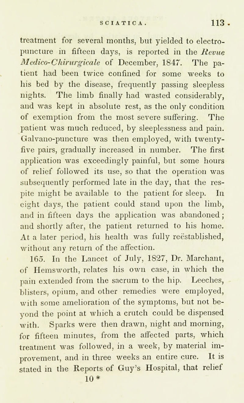 treatment for several months, but yielded to electro- puncture in fifteen days, is reported in the Revue Medico-Chirurgicale of December, 1847. The pa- tient had been twice confined for some weeks to his bed by the disease, frequently passing sleepless nights. The limb finally had wasted considerably, and was kept in absolute rest, as the only condition of exemption from the most severe suffering. The patient was much reduced, by sleeplessness and pain. Galvano-puncture was then employed, with twenty- five pairs, gradually increased in number. The first application was exceedingly painful, but some hours of relief followed its use, so that the operation was subsequently performed late in the day, that the res- pite might be available to the patient for sleep. In eight days, the patient could stand upon the limb, and in fifteen days the application was abandoned; and shortly after, the patient returned to his home. At a later period, his health was fully reestablished, without any return of the affection. 165. In the Lancet of July, 1827, Dr. Marchant, of Hemsworth, relates his own case, in which the pain extended from the sacrum to the hip. Leeches, blisters, opium, and other remedies were employed, with some amelioration of the symptoms, but not be- yond the point at which a crutch could be dispensed with. Sparks were then drawn, night and morning, for fifteen minutes, from the affected parts, which treatment was followed, in a week, by material im- provement, and in three weeks an entire cure. It is stated in the Reports of Guy's Hospital, that relief 10*