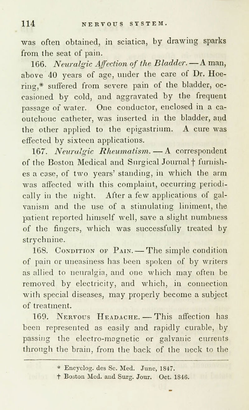 was often obtained, in sciatica, by drawing sparks from tbe seat of pain. 166. Neuralgic Affection of the Bladder. — A man, above 40 years of age, under the care of Dr. Hoe- ring,* suffered from severe pain of the bladder, oc- casioned by cold, and aggravated by the frequent passage of water. One conductor, enclosed in a ca- outchouc catheter, was inserted in the bladder, and the other applied to the epigastrium. A cure was effected by sixteen applications. 167. Neuralgic Rheumatism. — A correspondent of the Boston Medical and Surgical Journalf furnish- es a case, of two years' standing, in which the arm was affected with this complaint, occurring periodi- cally iu the night. After a few applications of gal- vanism and the use of a stimulating liniment, the patient reported himself well, save a slight numbness of the fingers, which was successfully treated by strychnine. 168. Condition of Pain. — The simple condition of pain or uneasiness has been spoken of by writers as allied to neuralgia, and one which may often be removed by electricity, and which, in connection with special diseases, may properly become a subject of treatment. 169. Nervous Headache. — This affection has been represented as easily and rapidly curable, by passing the electro-magnetic or galvanic currents through the brain, from the back of the neck to the * Encyclog. des Sc. Med. June, 1847. t Boston Med. and Surg. Jour. Oct. 1846.