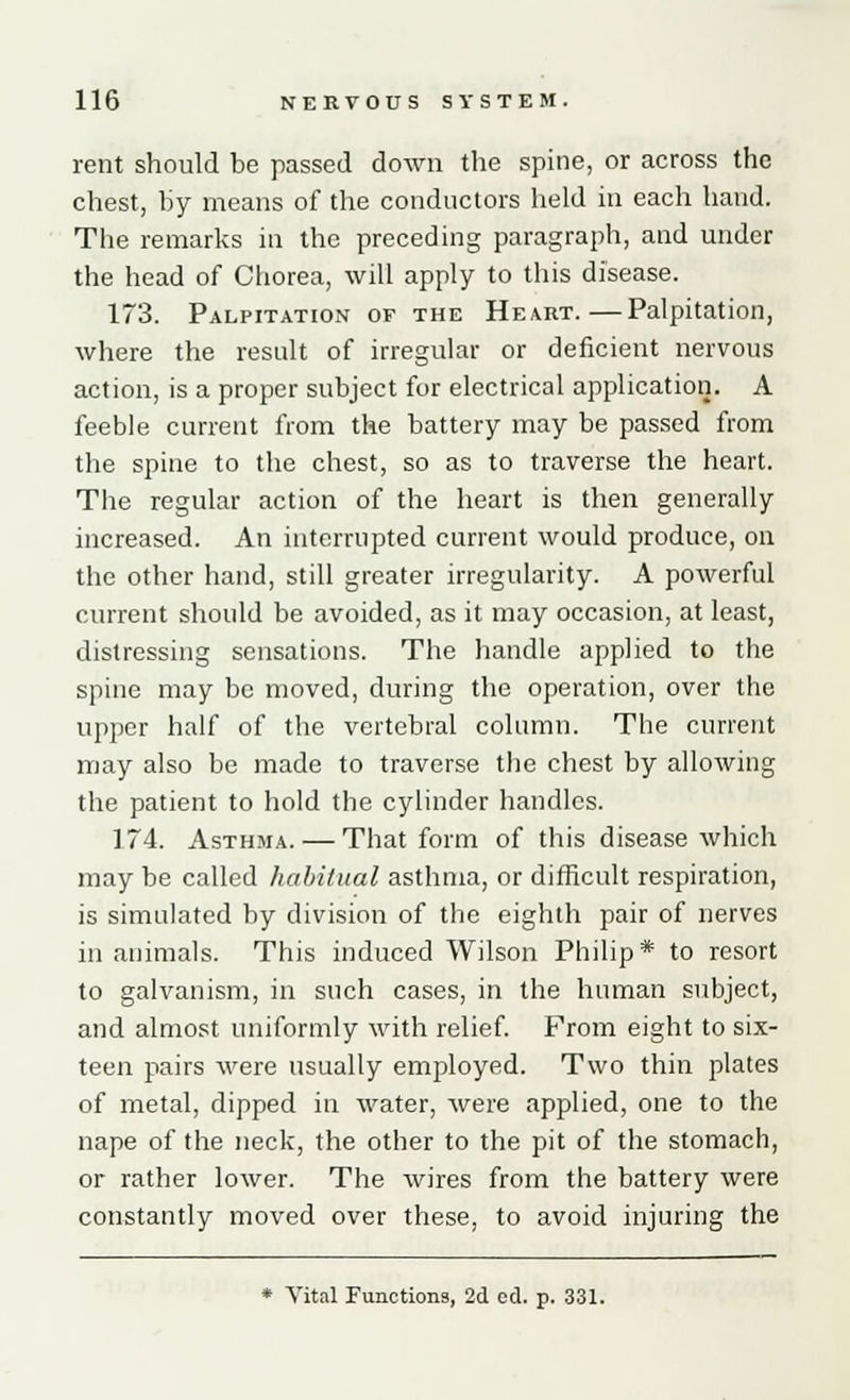 rent should be passed down the spine, or across the chest, by means of the conductors held in each hand. The remarks in the preceding paragraph, and under the head of Chorea, will apply to this disease. 173. Palpitation or the Heart.—Palpitation, where the result of irregular or deficient nervous action, is a proper subject for electrical application. A feeble current from the battery may be passed from the spine to the chest, so as to traverse the heart. The regular action of the heart is then generally increased. An interrupted current would produce, on the other hand, still greater irregularity. A powerful current should be avoided, as it may occasion, at least, distressing sensations. The handle applied to the spine may be moved, during the operation, over the upper half of the vertebral column. The current may also be made to traverse the chest by allowing the patient to hold the cylinder handles. 174. Asthma. — That form of this disease which may be called habitual asthma, or difficult respiration, is simulated by division of the eighth pair of nerves in animals. This induced Wilson Philip* to resort to galvanism, in such cases, in the human subject, and almost uniformly with relief. From eight to six- teen pairs were usually employed. Two thin plates of metal, dipped in water, were applied, one to the nape of the neck, the other to the pit of the stomach, or rather lower. The wires from the battery were constantly moved over these, to avoid injuring the * Vital Functions, 2d ed. p. 331.