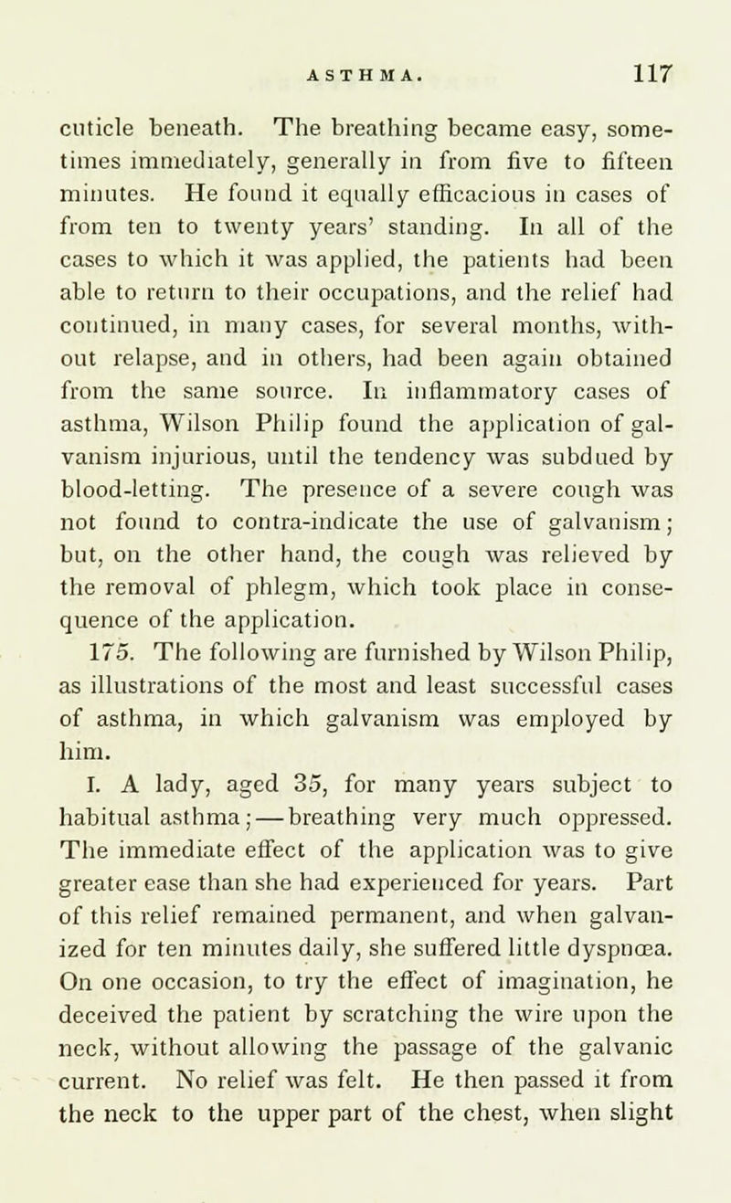 cuticle beneath. The breathing became easy, some- times immediately, generally in from five to fifteen minutes. He found it equally efficacious in cases of from ten to twenty years' standing. In all of the cases to which it was applied, the patients had been able to return to their occupations, and the relief had continued, in many cases, for several months, with- out relapse, and in others, had been again obtained from the same source. In inflammatory cases of asthma, Wilson Philip found the application of gal- vanism injurious, until the tendency was subdued by blood-letting. The presence of a severe cough was not found to contra-indicate the use of galvanism ; but, on the other hand, the cough was relieved by the removal of phlegm, which took place in conse- quence of the application. 175. The following are furnished by Wilson Philip, as illustrations of the most and least successful cases of asthma, in which galvanism was employed by him. I. A lady, aged 35, for many years subject to habitual asthma; — breathing very much oppressed. The immediate effect of the application was to give greater ease than she had experienced for years. Part of this relief remained permanent, and when galvan- ized for ten minutes daily, she suffered little dyspnoea. On one occasion, to try the effect of imagination, he deceived the patient by scratching the wire upon the neck, without allowing the passage of the galvanic current. No relief was felt. He then passed it from the neck to the upper part of the chest, when slight