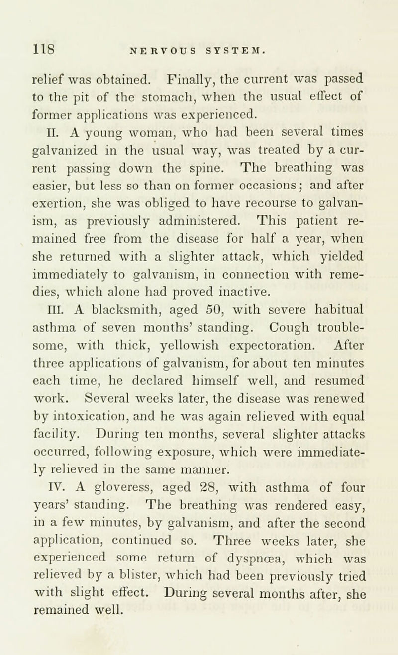 relief was obtained. Finally, the current was passed to the pit of the stomach, when the usual effect of former applications was experienced. II. A young woman, who had been several times galvanized in the usual way, was treated by a cur- rent passing down the spine. The breathing was easier, but less so than on former occasions; and after exertion, she was obliged to have recourse to galvan- ism, as previously administered. This patient re- mained free from the disease for half a year, when she returned with a slighter attack, which yielded immediately to galvanism, in connection with reme- dies, which alone had proved inactive. III. A blacksmith, aged 50, with severe habitual asthma of seven months' standing. Cough trouble- some, with thick, yellowish expectoration. After three applications of galvanism, for about ten minutes each time, he declared himself well, and resumed work. Several weeks later, the disease was renewed by intoxication, and he was again relieved with ecpial facility. During ten months, several slighter attacks occurred, following exposure, which were immediate- ly relieved in the same manner. IV. A gloveress, aged 28, with asthma of four years' standing. The breathing was rendered easy, in a few minutes, by galvanism, and after the second application, continued so. Three weeks later, she experienced some return of dyspnoea, which was relieved by a blister, which had been previously tried with slight effect. During several months after, she remained well.