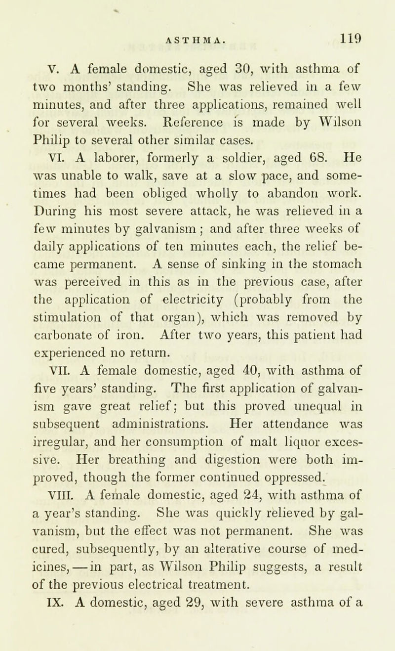 V. A female domestic, aged 30, with asthma of two months' standing. She was relieved in a few minutes, and after three applications, remained well for several weeks. Reference is made by Wilson Philip to several other similar cases. VI. A laborer, formerly a soldier, aged 68. He was unable to walk, save at a slow pace, and some- times had been obliged wholly to abandon work. During his most severe attack, he was relieved in a few minutes by galvanism; and after three weeks of daily applications of ten minutes each, the relief be- came permanent. A sense of sinking in the stomach was perceived in this as in the previous case, after the application of electricity (probably from the stimulation of that organ), which was removed by carbonate of iron. After two years, this patient had experienced no return. VII. A female domestic, aged 40, with asthma of five years' standing. The first application of galvan- ism gave great relief; but this proved unequal in subsequent administrations. Her attendance was irregular, and her consumption of malt liquor exces- sive. Her breathing and digestion were both im- proved, though the former continued oppressed. VIII. A female domestic, aged 24, with asthma of a year's standing. She was quickly relieved by gal- vanism, but the effect was not permanent. She was cured, subsequently, by an alterative course of med- icines,— in part, as Wilson Philip suggests, a result of the previous electrical treatment. IX. A domestic, aged 29, with severe asthma of a