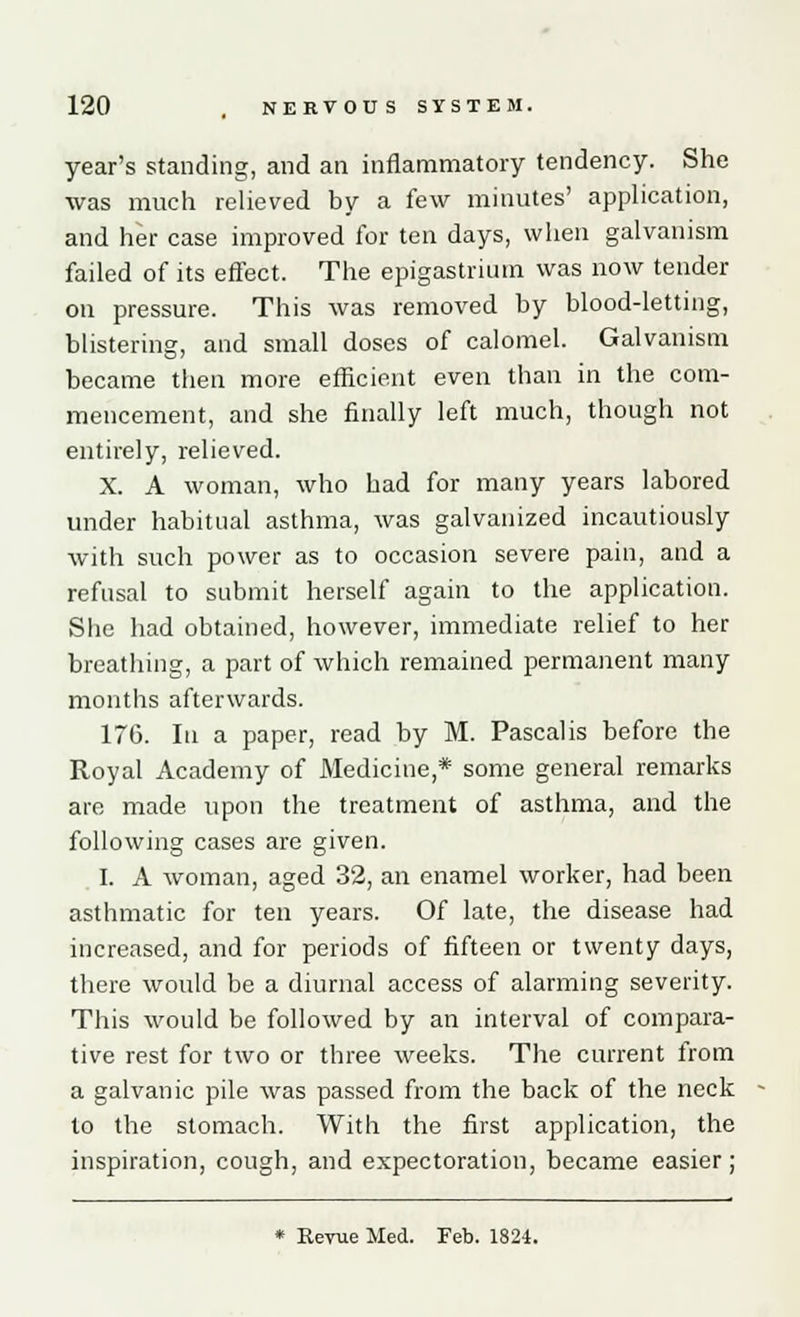 year's standing, and an inflammatory tendency. She was much relieved by a few minutes' application, and her case improved for ten days, when galvanism failed of its effect. The epigastrium was now tender on pressure. This was removed by blood-letting, blistering, and small doses of calomel. Galvanism became then more efficient even than in the com- mencement, and she finally left much, though not entirely, relieved. X. A woman, who had for many years labored under habitual asthma, was galvanized incautiously with such power as to occasion severe pain, and a refusal to submit herself again to the application. She had obtained, however, immediate relief to her breathing, a part of which remained permanent many months afterwards. 176. In a paper, read by M. Pascalis before the Royal Academy of Medicine,* some general remarks are made upon the treatment of asthma, and the following cases are given. I. A woman, aged 32, an enamel worker, had been asthmatic for ten years. Of late, the disease had increased, and for periods of fifteen or twenty days, there would be a diurnal access of alarming severity. This would be followed by an interval of compara- tive rest for two or three weeks. The current from a galvanic pile was passed from the back of the neck to the stomach. With the first application, the inspiration, cough, and expectoration, became easier; * Revue Med. Feb. 1824.