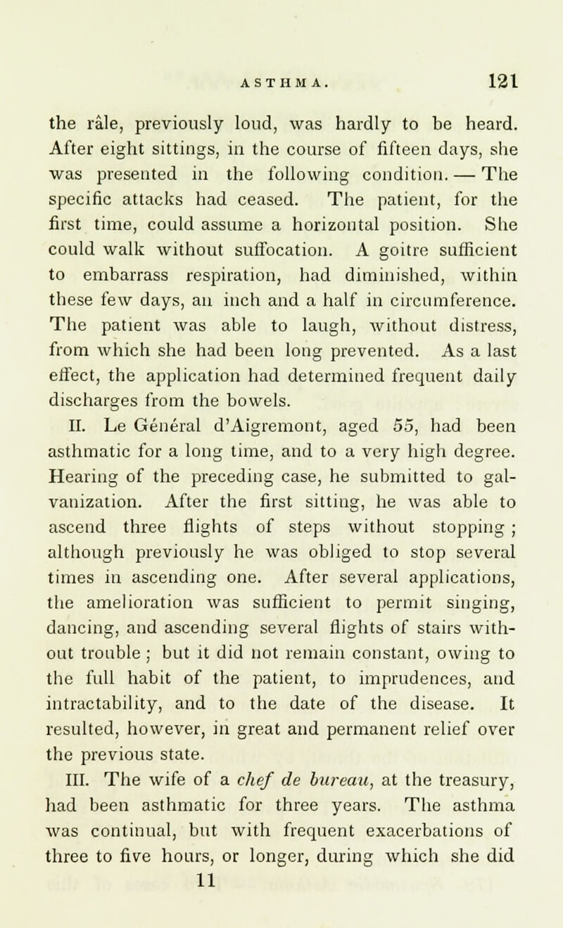 the rale, previously loud, was hardly to be heard. After eight sittings, in the course of fifteen days, she was presented in the following condition. — The specific attacks had ceased. The patient, for the first time, could assume a horizontal position. She could walk without suffocation. A goitre sufficient to embarrass respiration, had diminished, within these few days, an. inch and a half in circumference. The patient was able to laugh, without distress, from which she had been long prevented. As a last effect, the application had determined frequent daily discharges from the bowels. II. Le General d'Aigremont, aged 55, had been asthmatic for a long time, and to a very high degree. Hearing of the preceding case, he submitted to gal- vanization. After the first sitting, he was able to ascend three flights of steps without stopping ; although previously he was obliged to stop several times in ascending one. After several applications, the amelioration was sufficient to permit singing, dancing, and ascending several flights of stairs with- out trouble ; but it did not remain constant, owing to the full habit of the patient, to imprudences, and intractability, and to the date of the disease. It resulted, however, in great and permanent relief over the previous state. III. The wife of a chef de bureau, at the treasury, had been asthmatic for three years. The asthma was continual, but with frequent exacerbations of three to five hours, or longer, during which she did 11