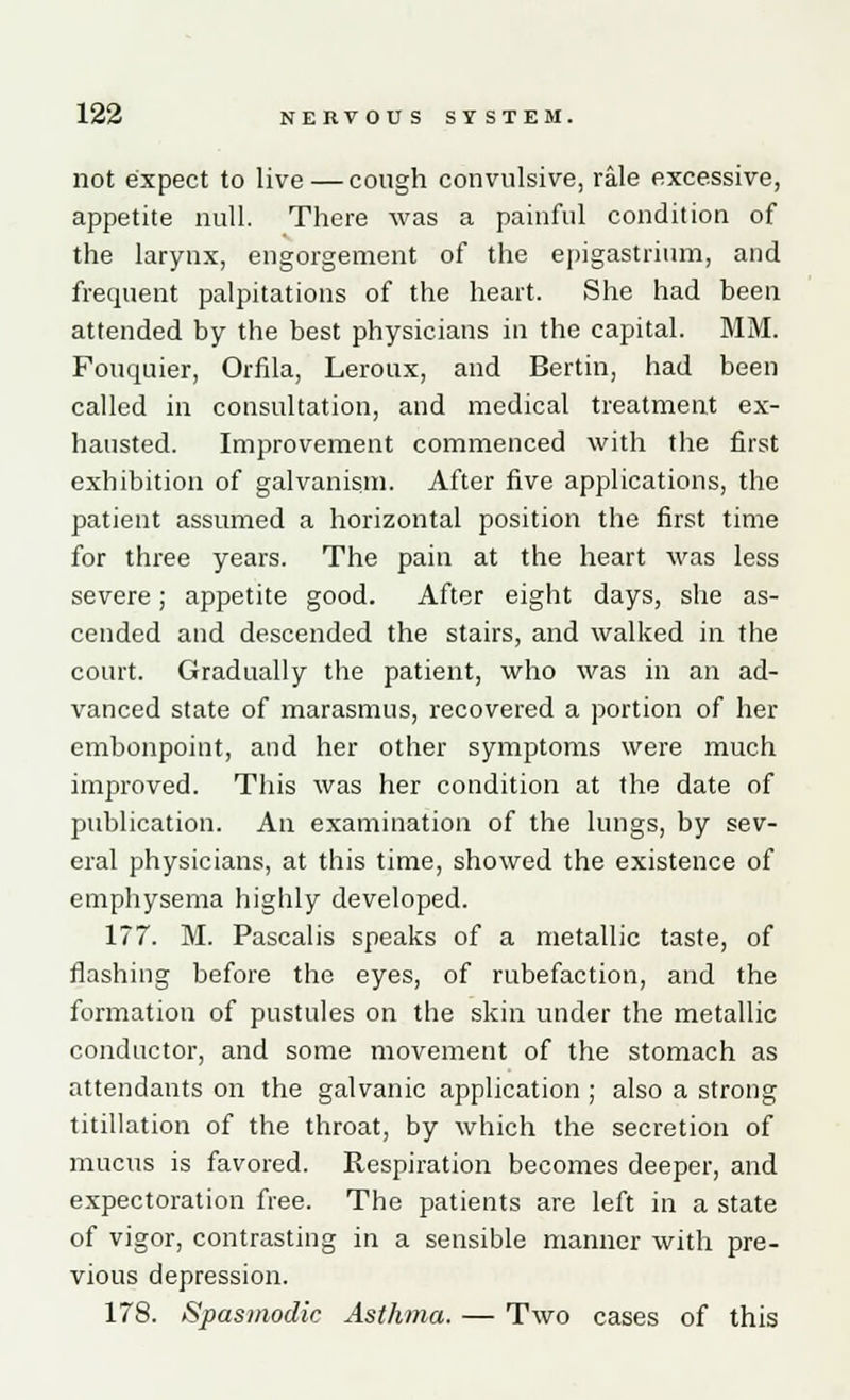 not expect to live—cough convulsive, rale excessive, appetite null. There was a painful condition of the larynx, engorgement of the epigastrium, and frequent palpitations of the heart. She had been attended by the best physicians in the capital. MM. Fouquier, Orfila, Leroux, and Bertin, had been called in consultation, and medical treatment ex- hausted. Improvement commenced with the first exhibition of galvanism. After five applications, the patient assumed a horizontal position the first time for three years. The pain at the heart was less severe; appetite good. After eight days, she as- cended and descended the stairs, and walked in the court. Gradually the patient, who was in an ad- vanced state of marasmus, recovered a portion of her embonpoint, and her other symptoms were much improved. This was her condition at the date of publication. An examination of the lungs, by sev- eral physicians, at this time, showed the existence of emphysema highly developed. 177. M. Pascalis speaks of a metallic taste, of flashing before the eyes, of rubefaction, and the formation of pustules on the skin under the metallic conductor, and some movement of the stomach as attendants on the galvanic application ; also a strong titillation of the throat, by which the secretion of mucus is favored. Respiration becomes deeper, and expectoration free. The patients are left in a state of vigor, contrasting in a sensible manner with pre- vious depression. 178. Spasmodic Asthma. — Two cases of this