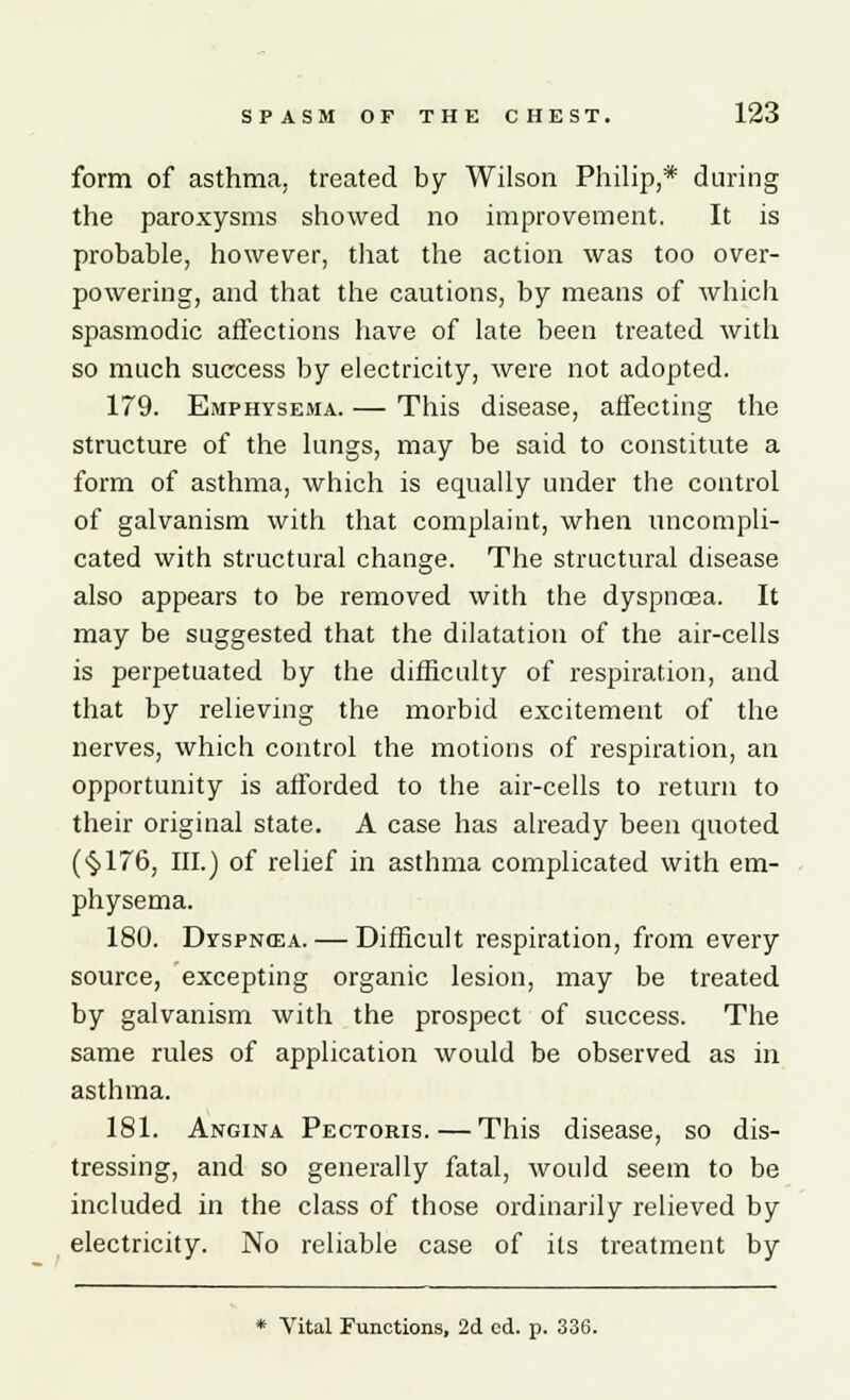 form of asthma, treated by Wilson Philip,* during the paroxysms showed no improvement. It is probable, however, that the action was too over- powering, and that the cautions, by means of which spasmodic affections have of late been treated with so much success by electricity, were not adopted. 179. Emphysema. — This disease, affecting the structure of the lungs, may be said to constitute a form of asthma, which is equally under the control of galvanism with that complaint, when uncompli- cated with structural change. The structural disease also appears to be removed with the dyspnoea. It may be suggested that the dilatation of the air-cells is perpetuated by the difficulty of respiration, and that by relieving the morbid excitement of the nerves, which control the motions of respiration, an opportunity is afforded to the air-cells to return to their original state. A case has already been quoted (§176, III.) of relief in asthma complicated with em- physema. 180. Dyspnea. — Difficult respiration, from every source, excepting organic lesion, may be treated by galvanism with the prospect of success. The same rules of application would be observed as in asthma. 181. Angina Pectoris. — This disease, so dis- tressing, and so generally fatal, would seem to be included in the class of those ordinarily relieved by electricity. No reliable case of its treatment by * Vital Functions, 2d cd. p. 336.