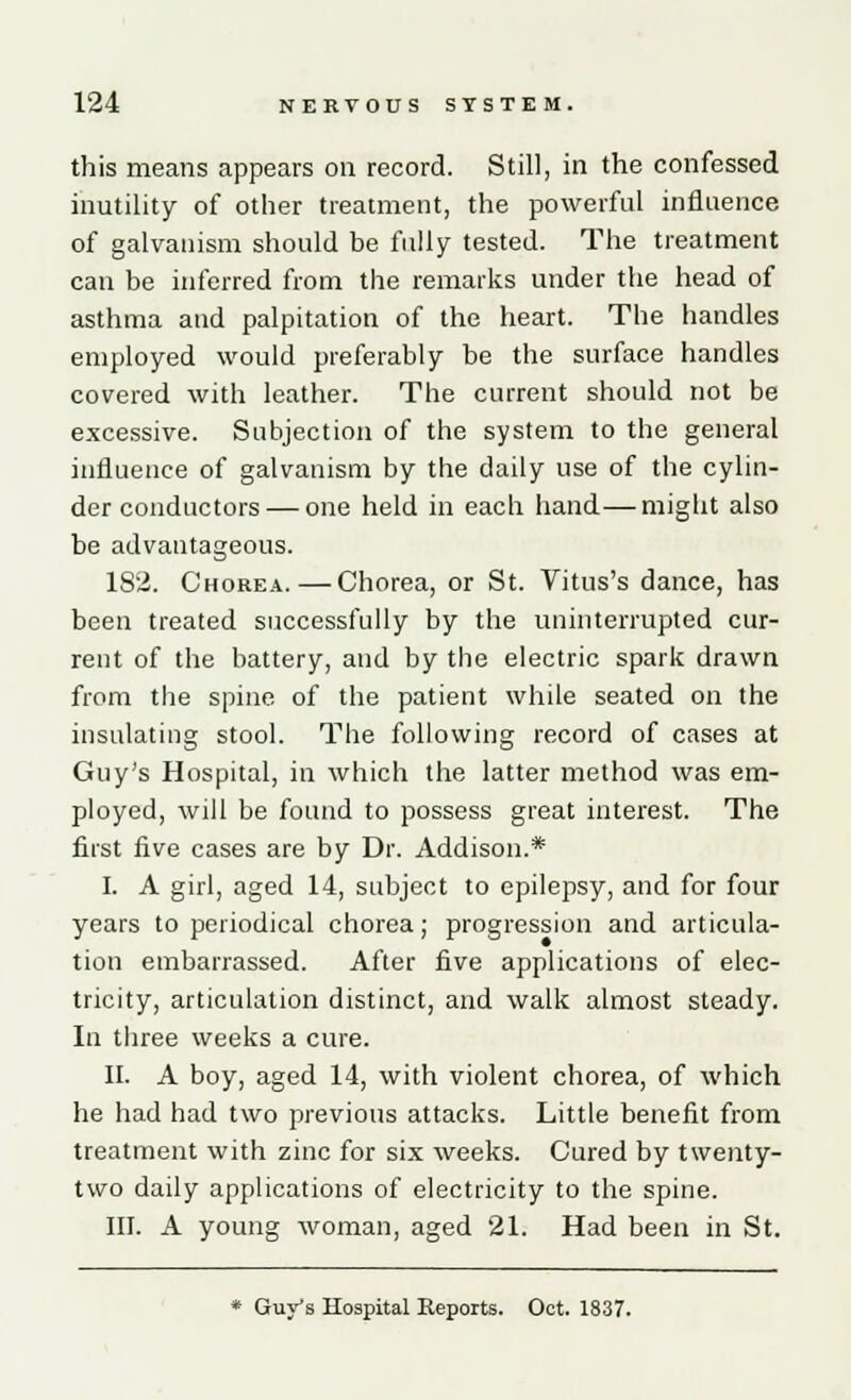 this means appears on record. Still, in the confessed inutility of other treatment, the powerful influence of galvanism should be fully tested. The treatment can be inferred from the remarks under the head of asthma and palpitation of the heart. The handles employed would preferably be the surface handles covered with leather. The current should not be excessive. Subjection of the system to the general influence of galvanism by the daily use of the cylin- der conductors— one held in each hand—might also be advantageous. 182. Chorea.—Chorea, or St. Vitus's dance, has been treated successfully by the uninterrupted cur- rent of the battery, and by the electric spark drawn from the spine of the patient while seated on the insulating stool. The following record of cases at Guy's Hospital, in which the latter method was em- ployed, will be found to possess great interest. The first five cases are by Dr. Addison.* I. A girl, aged 14, subject to epilepsy, and for four years to periodical chorea; progression and articula- tion embarrassed. After five applications of elec- tricity, articulation distinct, and walk almost steady. In three weeks a cure. II. A boy, aged 14, with violent chorea, of which he had had two previous attacks. Little benefit from treatment with zinc for six weeks. Cured by twenty- two daily applications of electricity to the spine. III. A young woman, aged 21. Had been in St.