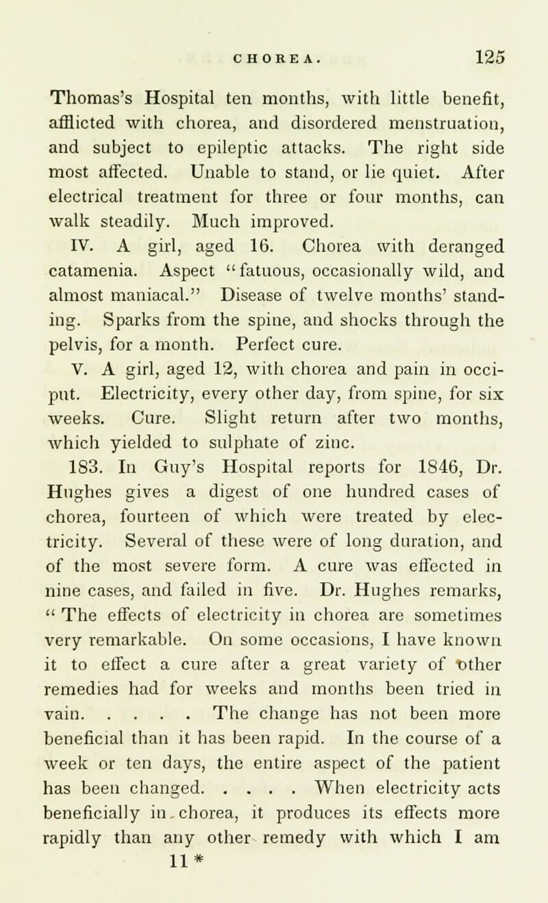 Thomas's Hospital ten months, with little benefit, afflicted with chorea, and disordered menstruation, and subject to epileptic attacks. The right side most affected. Unable to stand, or lie quiet. After electrical treatment for three or four months, can walk steadily. Much improved. IV. A girl, aged 16. Chorea with deranged catamenia. Aspect fatuous, occasionally wild, and almost maniacal. Disease of twelve months' stand- ing. Sparks from the spine, and shocks through the pelvis, for a month. Perfect cure. V. A girl, aged 12, with chorea and pain in occi- put. Electricity, every other day, from spine, for six weeks. Cure. Slight return after two months, which yielded to sulphate of zinc. 183. In Guy's Hospital reports for 1846, Dr. Hughes gives a digest of one hundred cases of chorea, fourteen of which were treated by elec- tricity. Several of these were of long duration, and of the most severe form. A cure was effected in nine cases, and failed in five. Dr. Hughes remarks,  The effects of electricity in chorea are sometimes very remarkable. On some occasions, I have known it to effect a cure after a great variety of tither remedies had for weeks and months been tried in vain The change has not been more beneficial than it has been rapid. In the course of a week or ten days, the entire aspect of the patient has been changed When electricity acts beneficially in. chorea, it produces its effects more rapidly than any other remedy with which I am 11*