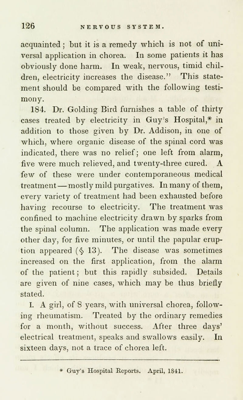 acquainted; but it is a remedy which is not of uni- versal application in chorea. In some patients it has obviously done harm. In weak, nervous, timid chil- dren, electricity increases the disease. This state- ment should be compared with the following testi- mony. 184. Dr. Golding Bird furnishes a table of thirty cases treated by electricity in Guy's Hospital,* in addition to those given by Dr. Addison, in one of which, where organic disease of the spinal cord was indicated, there was no relief; one left from alarm, five were much relieved, and twenty-three cured. A few of these were under contemporaneous medical treatment — mostly mild purgatives. In many of them, every variety of treatment had been exhausted before having recourse to electricity. The treatment was confined to machine electricity drawn by sparks from the spinal column. The application was made every other day, for five minutes, or until the papular erup- tion appeared (§ 13). The disease was sometimes increased on the first application, from the alarm of the patient; but this rapidly subsided. Details are given of nine cases, which may be thus briefly stated. I. A girl, of 8 years, with universal chorea, follow- ing rheumatism. Treated by the ordinary remedies for a month, without success. After three days' electrical treatment, speaks and swallows easily. In sixteen days, not a trace of chorea left.