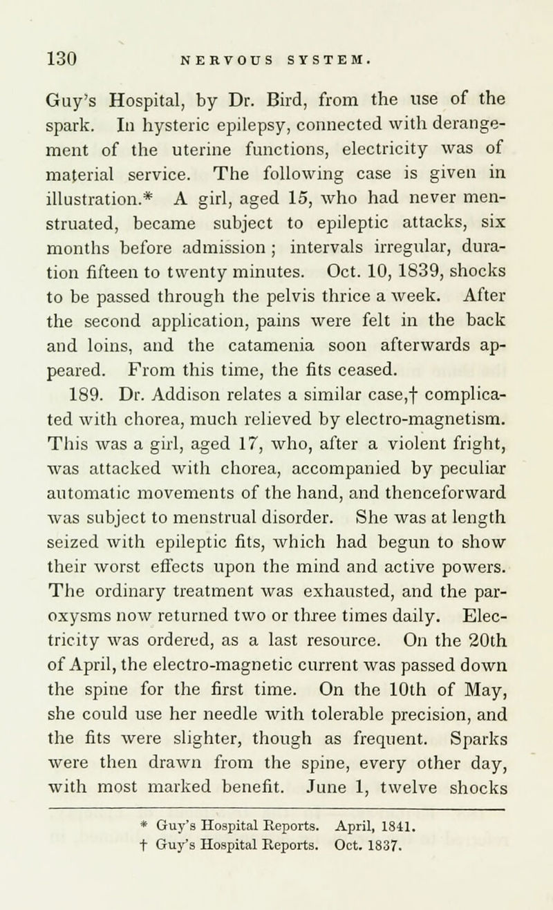 Guy's Hospital, by Dr. Bird, from the use of the spark. In hysteric epilepsy, connected with derange- ment of the uterine functions, electricity was of material service. The following case is given in illustration.* A girl, aged 15, who had never men- struated, became subject to epileptic attacks, six months before admission ; intervals irregular, dura- tion fifteen to twenty minutes. Oct. 10, 1839, shocks to be passed through the pelvis thrice a week. After the second application, pains were felt in the back and loins, and the catamenia soon afterwards ap- peared. From this time, the fits ceased. 189. Dr. Addison relates a similar case,f complica- ted with chorea, much relieved by electro-magnetism. This was a girl, aged 17, who, after a violent fright, was attacked with chorea, accompanied by peculiar automatic movements of the hand, and thenceforward was subject to menstrual disorder. She was at length seized with epileptic fits, which had begun to show their worst effects upon the mind and active powers. The ordinary treatment was exhausted, and the par- oxysms now returned two or three times daily. Elec- tricity was ordered, as a last resource. On the 20th of April, the electro-magnetic current was passed down the spine for the first time. On the 10th of May, she could use her needle with tolerable precision, and the fits were slighter, though as frequent. Sparks were then drawn from the spine, every other day, with most marked benefit. June 1, twelve shocks * Guy's Hospital Reports. April, 1841. t Guy's Hospital Reports. Oct. 1837.