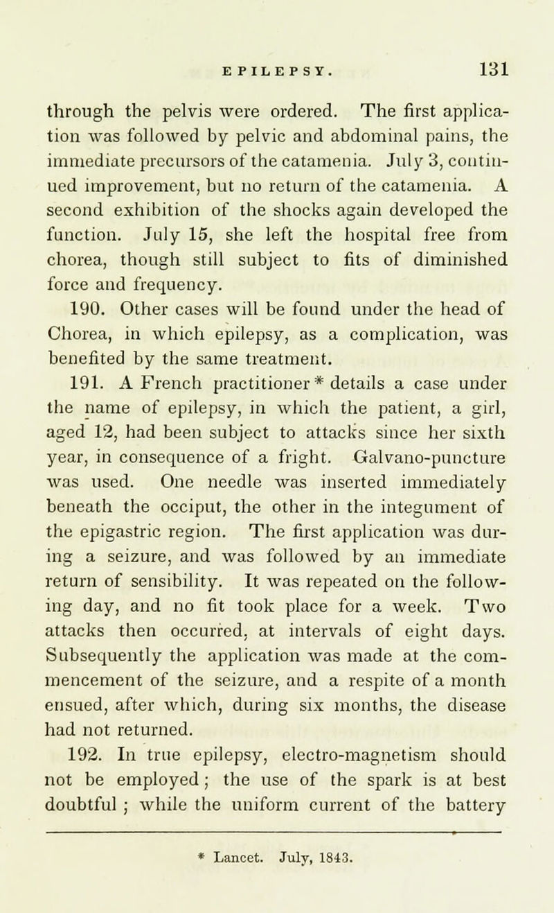 through the pelvis were ordered. The first applica- tion was followed by pelvic and abdominal pains, the immediate precursors of the catamenia. July 3, contin- ued improvement, but no return of the catamenia. A second exhibition of the shocks again developed the function. July 15, she left the hospital free from chorea, though still subject to fits of diminished force and frequency. 190. Other cases will be found under the head of Chorea, in which epilepsy, as a complication, was benefited by the same treatment. 191. A French practitioner * details a case under the name of epilepsy, in which the patient, a girl, aged 12, had been subject to attacks since her sixth year, in consequence of a fright. Galvano-puncture was used. One needle was inserted immediately beneath the occiput, the other in the integument of the epigastric region. The first application was dur- ing a seizure, and was followed by an immediate return of sensibility. It was repeated on the follow- ing day, and no fit took place for a week. Two attacks then occurred, at intervals of eight days. Subsequently the application was made at the com- mencement of the seizure, and a respite of a month ensued, after which, during six months, the disease had not returned. 192. In true epilepsy, electro-magnetism should not be employed ; the use of the spark is at best doubtful ; while the uniform current of the battery * Lancet. July, 1843.
