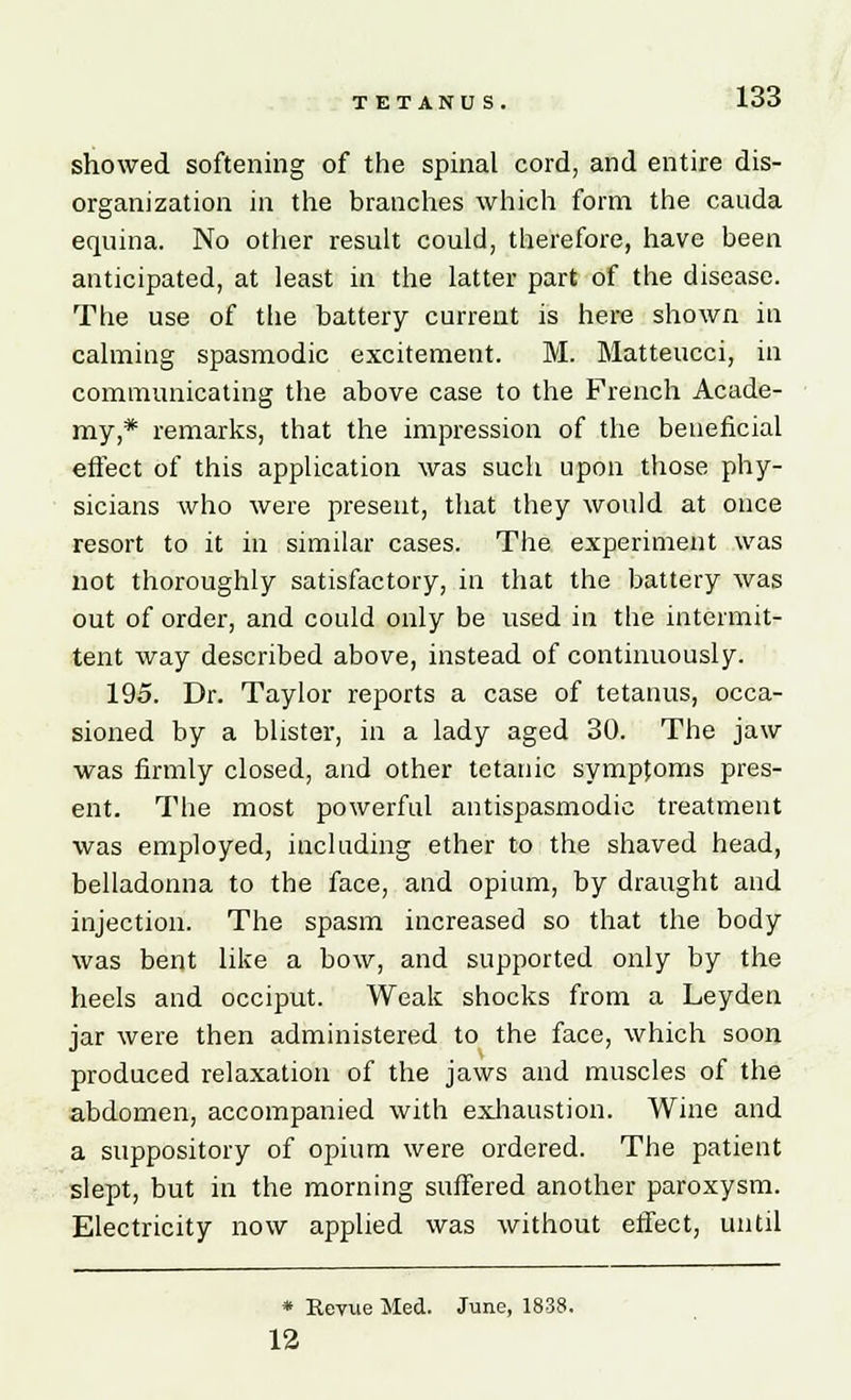 TETANUS. showed softening of the spinal cord, and entire dis- organization in the branches which form the cauda equina. No other result could, therefore, have been anticipated, at least in the latter part of the disease. The use of the battery current is here shown in calming spasmodic excitement. M. Matteucci, in communicating the above case to the French Acade- my,* remarks, that the impression of the beneficial effect of this application was such upon those phy- sicians who were present, that they would at once resort to it in similar cases. The experiment was not thoroughly satisfactory, in that the battery was out of order, and could only be used in the intermit- tent way described above, instead of continuously. 195. Dr. Taylor reports a case of tetanus, occa- sioned by a blister, in a lady aged 30. The jaw was firmly closed, and other tetanic symptoms pres- ent. The most powerful antispasmodic treatment was employed, including ether to the shaved head, belladonna to the face, and opium, by draught and injection. The spasm increased so that the body was bent like a bow, and supported only by the heels and occiput. Weak shocks from a Leyden jar were then administered to the face, which soon produced relaxation of the jaws and muscles of the abdomen, accompanied with exhaustion. Wine and a suppository of opium were ordered. The patient slept, but in the morning suffered another paroxysm. Electricity now applied was without effect, until * Revue Med. June, 1838. 12