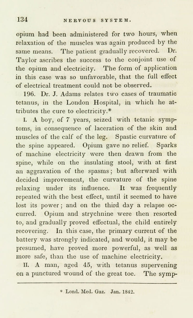 opium had been administered for two hours, when relaxation of the muscles was again produced by the same means. The patient gradually recovered. Dr. Taylor ascribes the success to the conjoint use of the opium and electricity. The form of application in this case was so unfavorable, that the full effect of electrical treatment could not be observed. 196. Dr. J. Adams relates two cases of traumatic tetanus, in the London Hospital, in which he at- tributes the cure to electricity.* I. A boy, of 7 years, seized with tetanic symp- toms, in consequence of laceration of the skin and muscles of the calf of the leg. Spastic curvature of the spine appeared. Opium gave no relief. Sparks of machine electricity were then drawn from the spine, while on the insulating stool, with at first an aggravation of the spasms; but afterward with decided improvement, the curvature of the spine relaxing under its influence. It was frequently repeated with the best effect, until it seemed to have lost its power ; and on the third day a relapse oc- curred. Opium and strychnine were then resorted to, and gradually proved effectual, the child entirely recovering. In this case, the primary current of the battery was strongly indicated, and would, it may be presumed, have proved more powerful, as well as more safe, than the use of machine electricity. II. A man, aged 45, with tetanus supervening on a punctured wound of the great toe. The symp- * Lond. Med. Gaz. Jan. 1842.