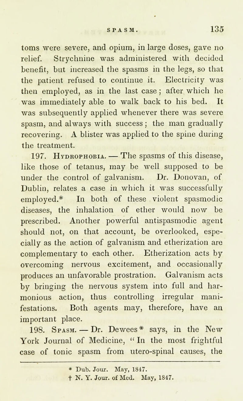 toms were severe, and opium, in large doses, gave no relief. Strychnine was administered with decided benefit, bat increased the spasms in the legs, so that the patient refused to continue it. Electricity was then employed, as in the last case ; after which he was immediately able to walk back to his bed. It was subsequently applied whenever there was severe spasm, and always with success; the man gradually recovering. A blister was applied to the spine during the treatment. 197. Hydrophobia. — The spasms of this disease, like those of tetanus, may be well supposed to be under the control of galvanism. Dr. Donovan, of Dublin, relates a case in which it was successfully employed.* In both of these violent spasmodic diseases, the inhalation of ether would now be prescribed. Another powerful antispasmodic agent should not, on that account, be overlooked, espe- cially as the action of galvanism and etherization are complementary to each other. Etherization acts by overcoming nervous excitement, and occasionally produces an unfavorable prostration. Galvanism acts by bringing the nervous system into full and har- monious action, thus controlling irregular mani- festations. Both agents may, therefore, have an important place. 198. Spasm.—Dr. Dewees* says, in the New York Journal of Medicine,  In the most frightful case of tonic spasm from utero-spinal causes, the * Dub. Jour. May, 1847. t N. Y. Jour, of Med. May, 1847.