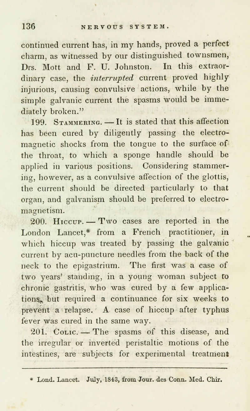 continued current has, in my hands, proved a perfect charm, as witnessed by our distinguished townsmen, Drs. Mott and F. U. Johnston. In this extraor- dinary case, the interrupted current proved highly injurious, causing convulsive actions, while by the simple galvanic current the spasms would be imme- diately broken. 199. Stammering. —It is stated that this affection has been cured by diligently passing the electro- magnetic shocks from the tongue to the surface of the throat, to which a sponge handle should be applied in various positions. Considering stammer- ing, however, as a convulsive affection of the glottis, the current should be directed particularly to that organ, and galvanism should be preferred to electro- magnetism. 200. Hiccup. — Two cases are reported in the London Lancet,* from a French practitioner, in which hiccup was treated by passing the galvanic current by acu-puncture needles from the back of the neck to the epigastrium. The first was a case of two years' standing, in a young woman subject to chronic gastritis, who was cured by a few applica- tions^ but required a continuance for six weeks to prevent a relapse. A case of hiccup after typhus fever was cured in the same way. 201. Colic — The spasms of this disease, and the irregular or inverted peristaltic motions of the intestines, are subjects for experimental treatment * Lond. Lancet. July, 1843, from Jour, des Conn. Med. Chir.
