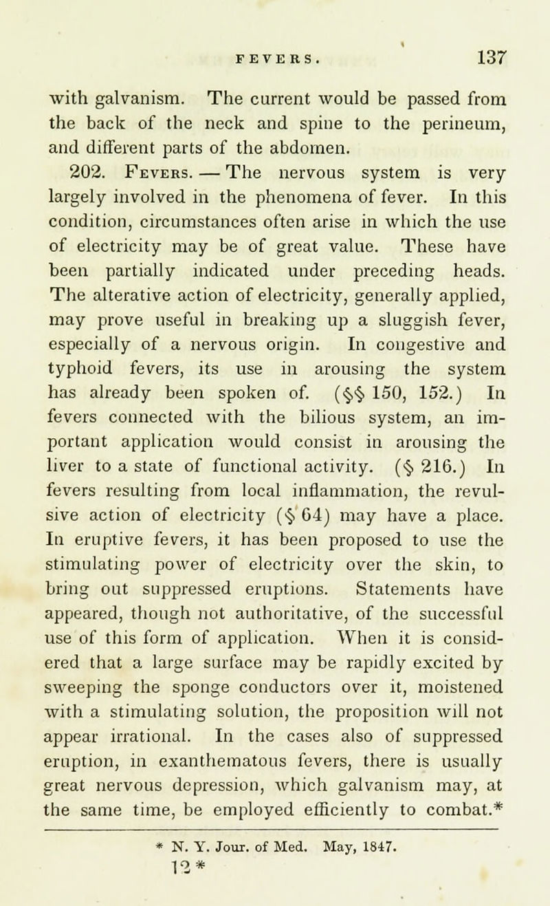 with galvanism. The current would be passed from the back of the neck and spine to the perineum, and different parts of the abdomen. 202. Fevers. — The nervous system is very largely involved in the phenomena of fever. In this condition, circumstances often arise in which the use of electricity may be of great value. These have been partially indicated under preceding heads. The alterative action of electricity, generally applied, may prove useful in breaking up a sluggish fever, especially of a nervous origin. In congestive and typhoid fevers, its use in arousing the system has already been spoken of. (<§,<§. 150, 152.) In fevers connected with the bilious system, an im- portant application would consist in arousing the liver to a state of functional activity. (§216.) In fevers resulting from local inflammation, the revul- sive action of electricity (§ G4) may have a place. In eruptive fevers, it has been proposed to use the stimulating power of electricity over the skin, to bring out suppressed eruptions. Statements have appeared, though not authoritative, of the successful use of this form of application. When it is consid- ered that a large surface may be rapidly excited by sweeping the sponge conductors over it, moistened with a stimulating solution, the proposition will not appear irrational. In the cases also of suppressed eruption, in exanthematous fevers, there is usually great nervous depression, which galvanism may, at the same time, be employed efficiently to combat.* * N. Y. Jour, of Med. May, 1847. 12*