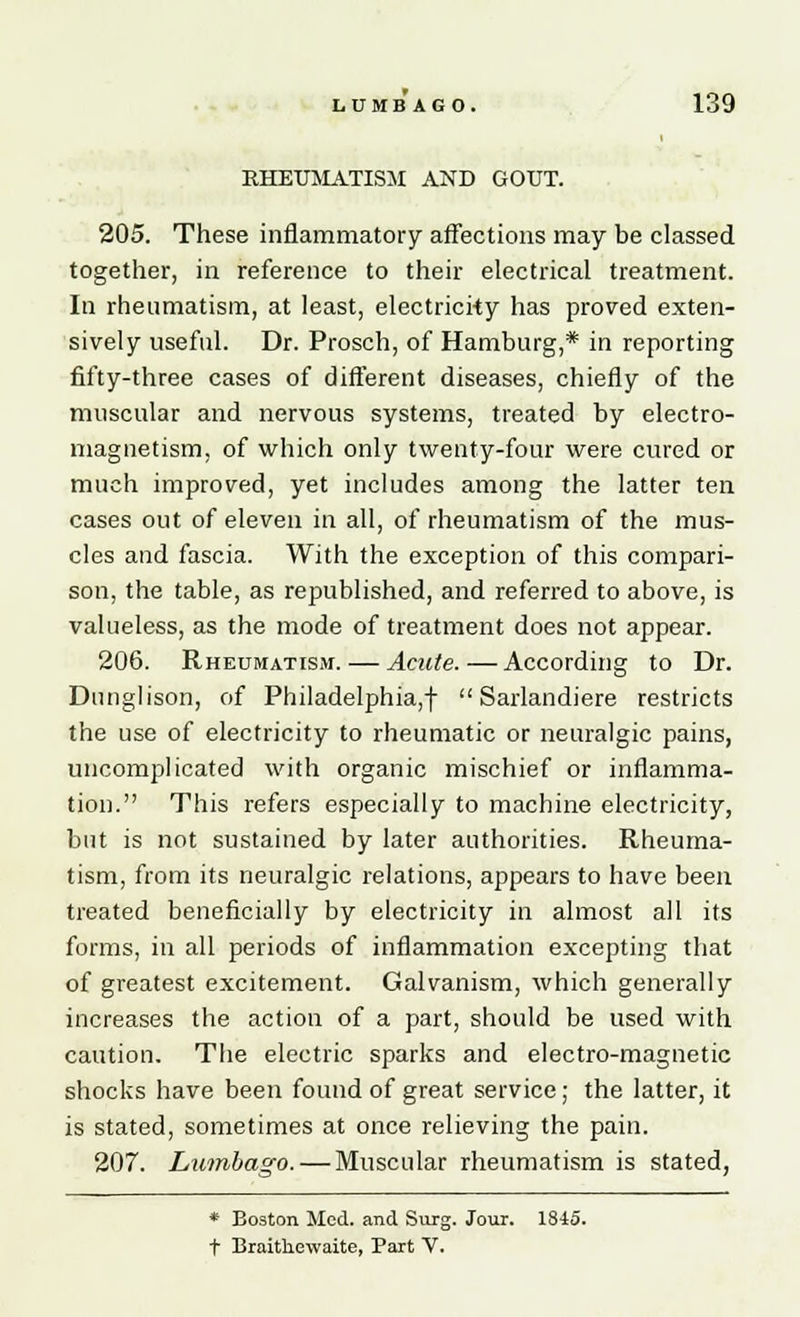 RHEUMATISM AND GOUT. 205. These inflammatory affections may be classed together, in reference to their electrical treatment. In rheumatism, at least, electricity has proved exten- sively useful. Dr. Prosch, of Hamburg,* in reporting fifty-three cases of different diseases, chiefly of the muscular and nervous systems, treated by electro- magnetism, of which only twenty-four were cured or much improved, yet includes among the latter ten cases out of eleven in all, of rheumatism of the mus- cles and fascia. With the exception of this compari- son, the table, as republished, and referred to above, is valueless, as the mode of treatment does not appear. 206. Rheumatism. — Acute. — According to Dr. Dunglison, of Philadelphia,!  Sarlandiere restricts the use of electricity to rheumatic or neuralgic pains, uncomplicated with organic mischief or inflamma- tion. This refers especially to machine electricity, but is not sustained by later authorities. Rheuma- tism, from its neuralgic relations, appears to have been treated beneficially by electricity in almost all its forms, in all periods of inflammation excepting that of greatest excitement. Galvanism, which generally increases the action of a part, should be used with caution. The electric sparks and electro-magnetic shocks have been found of great service; the latter, it is stated, sometimes at once relieving the pain. 207. Lumbago. — Muscular rheumatism is stated, * Boston Med. and Surg. Jour. 1845. t Braitkewaite, Part V.