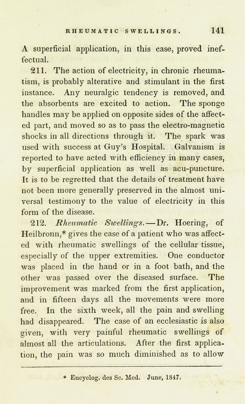A superficial application, in this case, proved inef- fectual. 211. The action of electricity, in chronic rheuma- tism, is probably alterative and stimulant in the first instance. Any neuralgic tendency is removed, and the absorbents are excited to action. The sponge handles may be applied on opposite sides of the affect- ed part, and moved so as to pass the electro-magnetic shocks in all directions through it. The spark was used with success at Guy's Hospital. Galvanism is reported to have acted with efficiency in many cases, by superficial application as well as acu-puncture. It is to be regretted that the details of treatment have not been more generally preserved in the almost uni- versal testimony to the value of electricity in this form of the disease. 212. Rheumatic Swellings. — Dr. Hoering, of Heilbronn,* gives the case of a patient who was affect- ed with rheumatic swellings of the cellular tissue, especially of the upper extremities. One conductor was placed in the hand or in a foot bath, and the other was passed over the diseased surface. The improvement was marked from the first application, and in fifteen days all the movements were more free. In the sixth week, all the pain and swelling had disappeared. The case of an ecclesiastic is also given, with very painful rheumatic swellings of almost all the articulations. After the first applica- tion, the pain was so much diminished as to allow * Encyclog. dea Sc. Med. June, 1847.