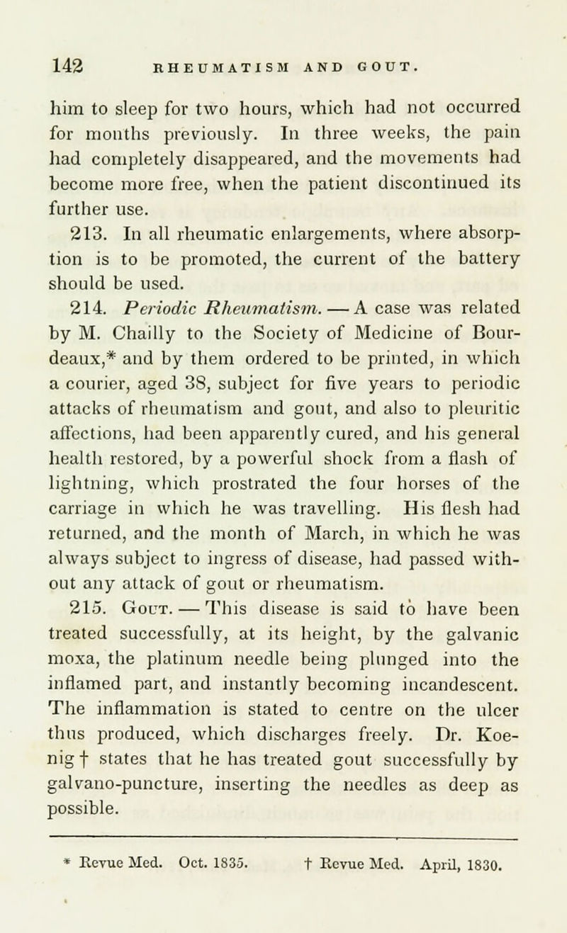 him to sleep for two hours, which had not occurred for mouths previously. In three weeks, the pain had completely disappeared, and the movements had become more free, when the patient discontinued its further use. 213. In all rheumatic enlargements, where absorp- tion is to be promoted, the current of the battery should be used. 214. Periodic Rheumatism. — A case was related by M. Chailly to the Society of Medicine of Bour- deaux,* and by them ordered to be printed, in which a courier, aged 38, subject for five years to periodic attacks of rheumatism and gout, and also to pleuritic affections, had been apparently cured, and his general health restored, by a powerful shock from a flash of lightning, which prostrated the four horses of the carriage in which he was travelling. His flesh had returned, and the month of March, in which he was always subject to ingress of disease, had passed with- out any attack of gout or rheumatism. 215. Gout. — This disease is said to have been treated successfully, at its height, by the galvanic moxa, the platinum needle being plunged into the inflamed part, and instantly becoming incandescent. The inflammation is stated to centre on the ulcer thus produced, which discharges freely. Dr. Koe- nigf states that he has treated gout successfully by galvano-puncture, inserting the needles as deep as possible. * Reyue Med. Oct. 1835. t Revue Med. April, 1830.