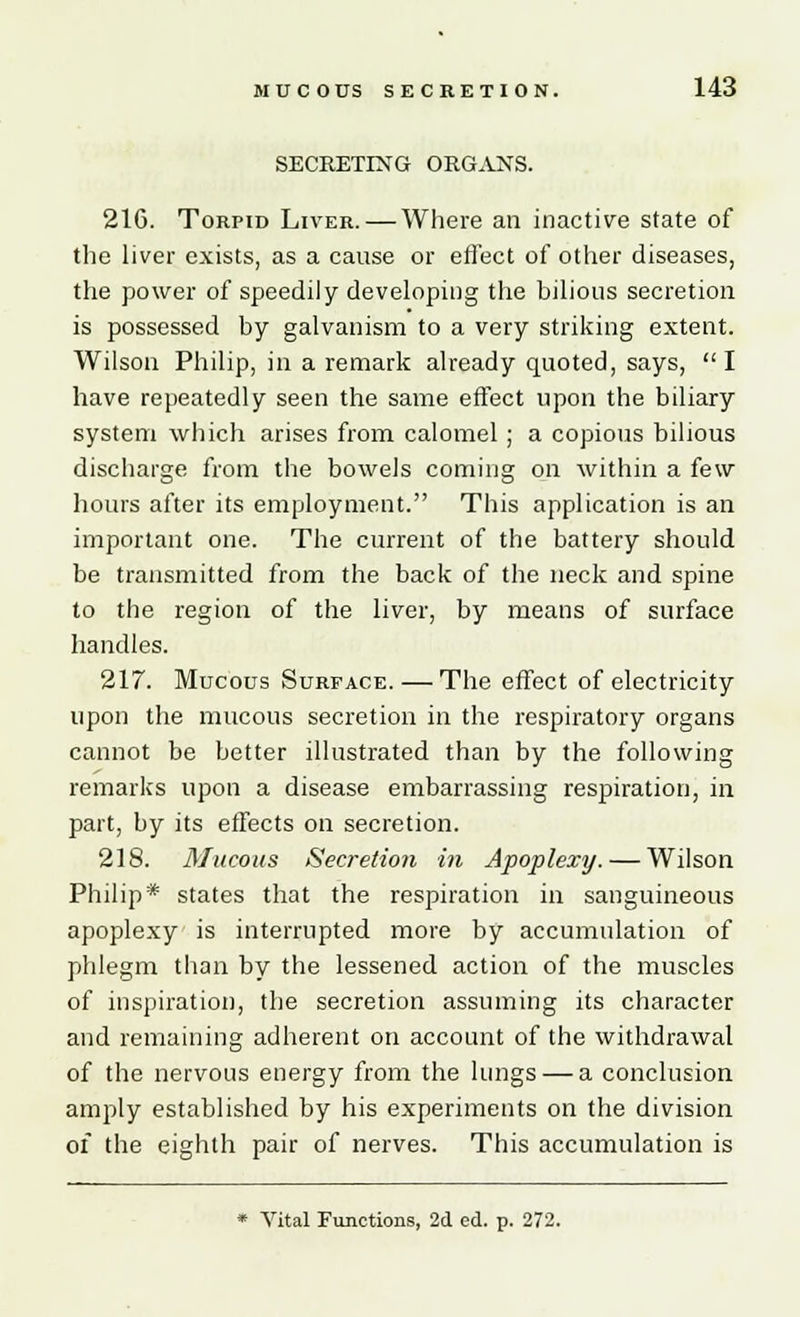 SECRETING ORGANS. 216. Torpid Liver. — Where an inactive state of the liver exists, as a cause or effect of other diseases, the power of speedily developing the bilious secretion is possessed by galvanism to a very striking extent. Wilson Philip, in a remark already quoted, says, I have repeatedly seen the same effect upon the biliary system which arises from calomel; a copious bilious discharge from the bowels coming on within a few hours after its employment. This application is an important one. The current of the battery should be transmitted from the back of the neck and spine to the region of the liver, by means of surface handles. 217. Mucous Surface. — The effect of electricity upon the mucous secretion in the respiratory organs cannot be better illustrated than by the following remarks upon a disease embarrassing respiration, in part, by its effects on secretion. 218. Mucous Secretio7i in Apoplexy. — Wilson Philip* states that the respiration in sanguineous apoplexy is interrupted more by accumulation of phlegm than by the lessened action of the muscles of inspiration, the secretion assuming its character and remaining adherent on account of the withdrawal of the nervous energy from the lungs — a conclusion amply established by his experiments on the division of the eighth pair of nerves. This accumulation is * Vital Functions, 2d ed. p. 272.