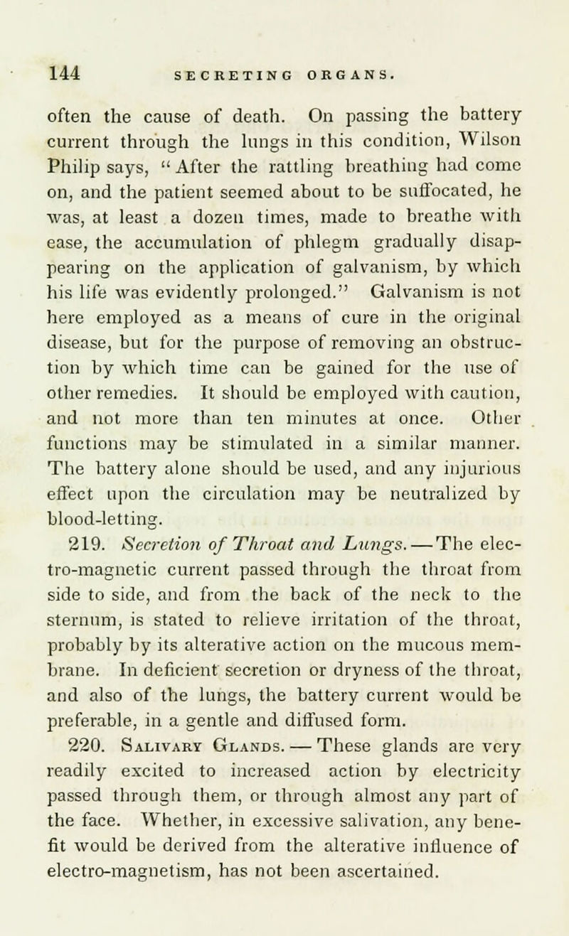 often the cause of death. On passing the battery current through the lungs in this condition, Wilson Philip says,  After the rattling breathing had come on, and the patient seemed about to be suffocated, he was, at least a dozen times, made to breathe with ease, the accumulation of phlegm gradually disap- pearing on the application of galvanism, by which his life was evidently prolonged. Galvanism is not here employed as a means of cure in the original disease, but for the purpose of removing an obstruc- tion by which time can be gained for the use of other remedies. It should be employed with caution, and not more than ten minutes at once. Other functions may be stimulated in a similar manner. The battery alone should be used, and any injurious effect upon the circulation may be neutralized by blood-letting. 219. Secretion of Throat and Lungs. — The elec- tro-magnetic current passed through the throat from side to side, and from the back of the neck to the sternum, is stated to relieve irritation of the throat, probably by its alterative action on the mucous mem- brane. In deficient secretion or dryness of the throat, and also of the lungs, the battery current would be preferable, in a gentle and diffused form. 220. Salivary Glands. — These glands are very readily excited to increased action by electricity passed through them, or through almost any part of the face. Whether, in excessive salivation, any bene- fit would be derived from the alterative influence of electro-magnetism, has not been ascertained.