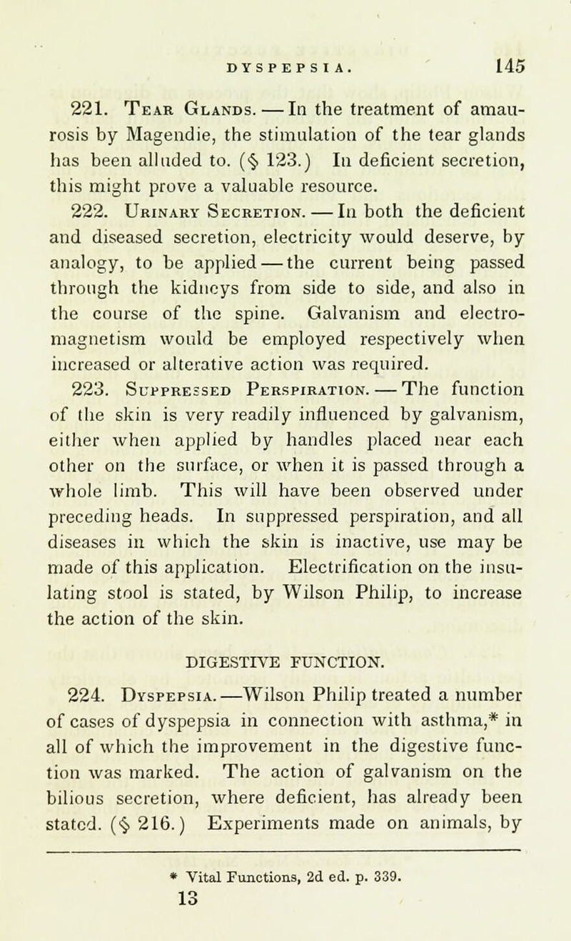 221. Tear Glands.—In the treatment of amau- rosis by Magendie, the stimulation of the tear glands has been alluded to. (§ 123.) In deficient secretion, this might prove a valuable resource. 222. Urinary Secretion. — In both the deficient and diseased secretion, electricity would deserve, by analogy, to be applied — the current being passed through the kidneys from side to side, and also in the course of the spine. Galvanism and electro- magnetism would be employed respectively when increased or alterative action was required. 223. Suppressed Perspiration. — The function of the skin is very readily influenced by galvanism, either when applied by handles placed near each other on the surface, or when it is passed through a whole limb. This will have been observed under preceding heads. In suppressed perspiration, and all diseases in which the skin is inactive, use may be made of this application. Electrification on the insu- lating stool is stated, by Wilson Philip, to increase the action of the skin. DIGESTIVE FUNCTION. 224. Dyspepsia.—Wilson Philip treated a number of cases of dyspepsia in connection with asthma,* in all of which the improvement in the digestive func- tion was marked. The action of galvanism on the bilious secretion, where deficient, has already been stated. (§ 216.) Experiments made on animals, by * Vital Functions, 2d ed. p. 339. O