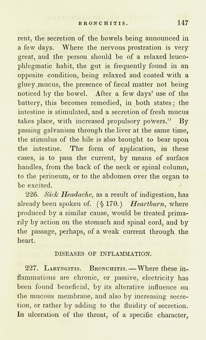 rent, the secretion of the bowels being announced in a few days. Where the nervous prostration is very great, and the person should be of a relaxed leuco- phlegmatic habit, the gut is frequently found in an opposite condition, being relaxed and coated with a gluey .mucus, the presence of fascal matter not being noticed by the bowel. After a few days' use of the battery, this becomes remedied, in both states; the intestine is stimulated, and a secretion of fresh mucus takes place, with increased propulsory powers.1' By passing galvanism through the liver at the same time, the stimulus of the bile is also brought to bear upon the intestine. The form of application, in these cases, is to pass the current, by means of surface handles, from the back of the neck or spinal column, to the perineum, or to the abdomen over the organ to be excited. 226. Sick Headache, as a result of indigestion, has already been spoken of. (§170.) Heartburn, where produced by a similar cause, would be treated prima- rily by action on the stomach and spinal cord, and by the passage, perhaps, of a weak current through the heart. DISEASES OF INFLAMMATION. 227. Laryngitis. Bronchitis.—Where these in- flammations are chronic, or passive, electricity has been found beneficial, by its alterative influence on the mucous membrane, and also by increasing secre- tion, or rather by adding to the fluidity of secretion. In ulceration of the throat, of a specific character,