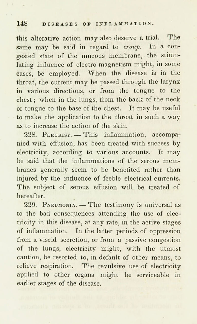 this alterative action may also deserve a trial. The same may be said in regard to croup. In a con- gested state of the mucous membrane, the stimu- lating influence of electro-magnetism might, in some cases, be employed. When the disease is in the throat, the current may be passed through the larynx in various directions, or from the tongue to the chest; when in the lungs, from the back of the neck or tongue to the base of the chest. It may be useful to make the application to the throat in such a way as to increase the action of the skin. 228. Pleurisy. — This inflammation, accompa- nied with effusion, has been treated with success by electricity, according to various accounts. It may be said that the inflammations of the serous mem- branes generally seem to be benefited rather than injured by the influence of feeble electrical currents. The subject of serous effusion will be treated of hereafter. 229. Pneumonia. — The testimony is universal as to the bad consequences attending the use of elec- tricity in this disease, at any rate, in the active stages of inflammation. In the latter periods of oppression from a viscid secretion, or from a passive congestion of the lungs, electricity might, with the utmost caution, be resorted to, in default of other means, to relieve respiration. The revulsive use of electricity applied to other organs might be serviceable in earlier stages of the disease.