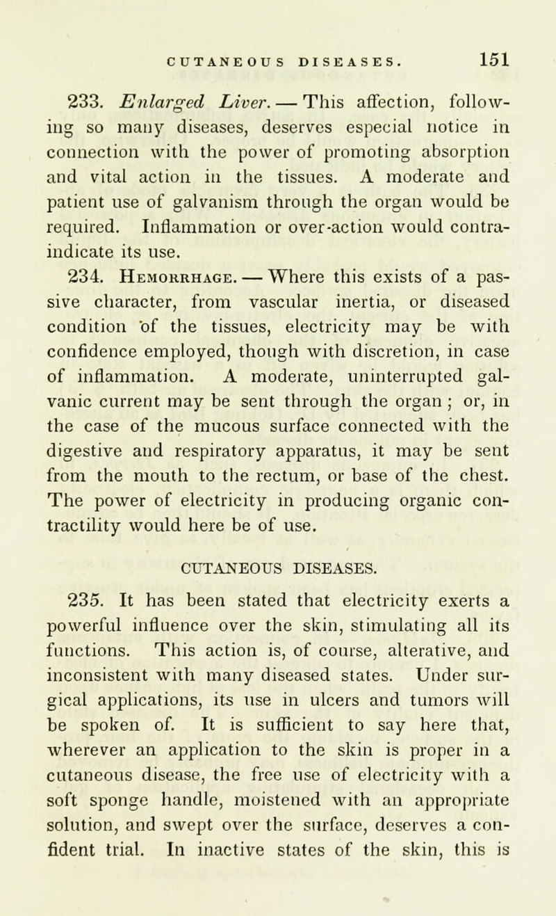 233. Enlarged Liver. — This affection, follow- ing so many diseases, deserves especial notice in connection with the power of promoting absorption and vital action in the tissues. A moderate and patient use of galvanism through the organ would bo required. Inflammation or over-action would contra- indicate its use. 234. Hemorrhage. — Where this exists of a pas- sive character, from vascular inertia, or diseased condition of the tissues, electricity may be with confidence employed, though with discretion, in case of inflammation. A moderate, uninterrupted gal- vanic current may be sent through the organ ; or, in the case of the mucous surface connected with the digestive and respiratory apparatus, it may be sent from the mouth to the rectum, or base of the chest. The power of electricity in producing organic con- tractility would here be of use. CUTANEOUS DISEASES. 235. It has been stated that electricity exerts a powerful influence over the skin, stimulating all its functions. This action is, of course, alterative, and inconsistent with many diseased states. Under sur- gical applications, its use in ulcers and tumors will be spoken of. It is sufficient to say here that, wherever an application to the skin is proper in a cutaneous disease, the free use of electricity with a soft sponge handle, moistened with an appropriate solution, and swept over the surface, deserves a con- fident trial. In inactive states of the skin, this is